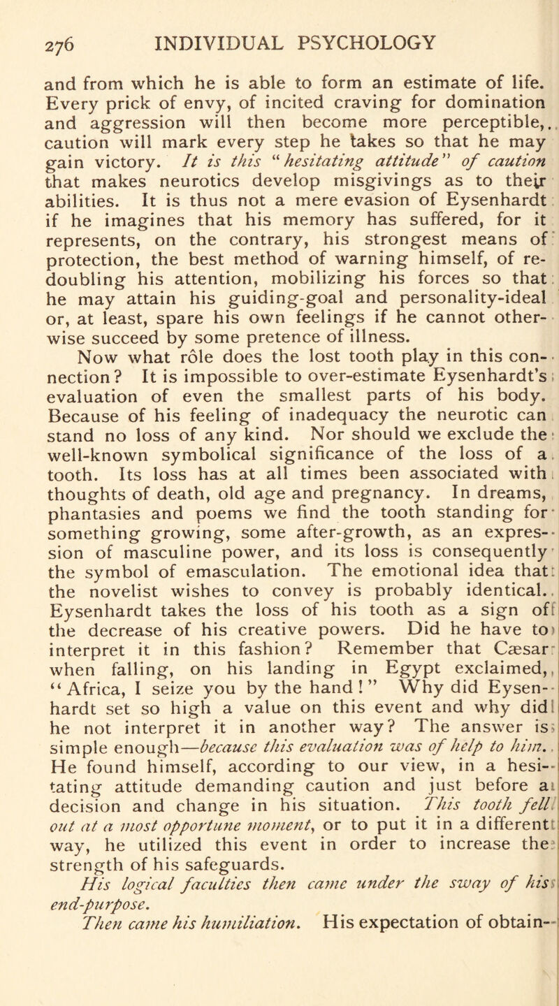 and from which he is able to form an estimate of life. Every prick of envy, of incited craving for domination and aggression will then become more perceptible,, caution will mark every step he takes so that he may gain victory. It is this “hesitating attitude” of caution that makes neurotics develop misgivings as to their abilities. It is thus not a mere evasion of Eysenhardt if he imagines that his memory has suffered, for it represents, on the contrary, his strongest means of protection, the best method of warning himself, of re¬ doubling his attention, mobilizing his forces so that he may attain his guiding-goal and personality-ideal or, at least, spare his own feelings if he cannot other¬ wise succeed by some pretence of illness. Now what role does the lost tooth play in this con¬ nection? It is impossible to over-estimate Eysenhardt’s; evaluation of even the smallest parts of his body. Because of his feeling of inadequacy the neurotic can stand no loss of any kind. Nor should we exclude the • well-known symbolical significance of the loss of a tooth. Its loss has at all times been associated with thoughts of death, old age and pregnancy. In dreams, phantasies and poems we find the tooth standing for- something growing, some after-growth, as an expres¬ sion of masculine power, and its loss is consequently the symbol of emasculation. The emotional idea that: the novelist wishes to convey is probably identical.. Eysenhardt takes the loss of his tooth as a sign of the decrease of his creative powers. Did he have to> interpret it in this fashion? Remember that Caesar when falling, on his landing in Egypt exclaimed,,! ‘‘Africa, I seize you by the hand!” Why did Eysen-- hardt set so high a value on this event and why did he not interpret it in another way? The answer is; simple enough—because this evaluation was of help to him.. | He found himself, according to our view, in a hesi¬ tating attitude demanding caution and just before ai decision and change in his situation. This tooth fell out at a most opportune moment, or to put it in a different way, he utilized this event in order to increase the? strength of his safeguards. His logical faculties then came under the sway of hiss end-purpose. Then came his humiliation. His expectation of obtain--: