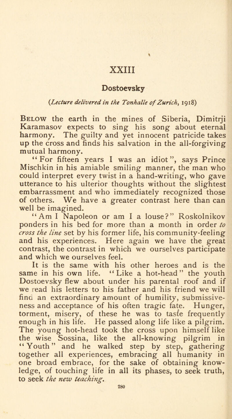 % XXIII Dostoevsky {Lecture delivered in the Tonhalle of Zurich, 1918) Below the earth in the mines of Siberia, Dimitrji Karamasov expects to sing his song about eternal harmony. The guilty and yet innocent patricide takes up the cross and finds his salvation in the all-forgiving mutual harmony. “For fifteen years I was an idiot”, says Prince Mischkin in his amiable smiling manner, the man who could interpret every twist in a hand-writing, who gave utterance to his ulterior thoughts without the slightest embarrassment and who immediately recognized those of others. We have a greater contrast here than can well be imagined. “Am I Napoleon or am I a louse?” Roskolnikov ponders in his bed for more than a month in order to cross the line set by his former life, his community-feeling and his experiences. Here again we have the great contrast, the contrast in which we ourselves participate and which we ourselves feel. It is the same with his other heroes and is the same in his own life. “Like a hot-head” the youth Dostoevsky flew about under his parental roof and if we read his letters to his father and his friend we will fine an extraordinary amount of humility, submissive¬ ness and acceptance of his often tragic fate. Hunger, torment, misery, of these he was to taste frequently enough in his life. He passed along life like a pilgrim. The young hot-head took the cross upon himself like the wise Sossina, like the all-knowing pilgrim in “Youth” and he walked step by step, gathering together all experiences, embracing all humanity in one broad embrace, for the sake of obtaining know¬ ledge, of touching life in all its phases, to seek truth, to seek the new teaching.