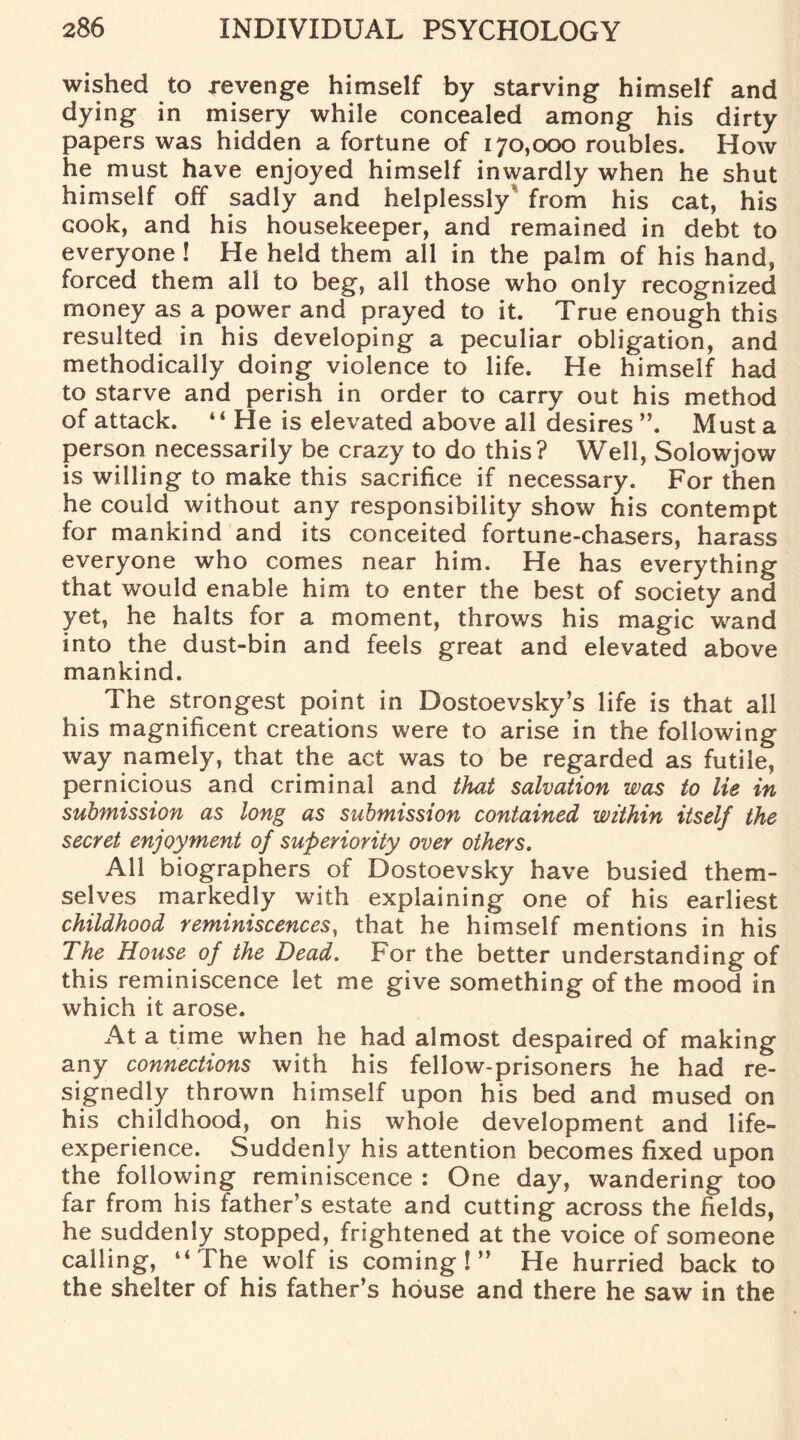 wished to revenge himself by starving himself and dying in misery while concealed among his dirty papers was hidden a fortune of 170,000 roubles. How he must have enjoyed himself inwardly when he shut himself off sadly and helplessly^ from his cat, his cook, and his housekeeper, and remained in debt to everyone ! He held them all in the palm of his hand, forced them all to beg, all those who only recognized money as a power and prayed to it. True enough this resulted in his developing a peculiar obligation, and methodically doing violence to life. He himself had to starve and perish in order to carry out his method of attack. “ He is elevated above all desires ”. Must a person necessarily be crazy to do this? Well, Solowjow is willing to make this sacrifice if necessary. For then he could without any responsibility show his contempt for mankind and its conceited fortune-chasers, harass everyone who comes near him. He has everything that would enable him to enter the best of society and yet, he halts for a moment, throws his magic wand into the dust-bin and feels great and elevated above mankind. The strongest point in Dostoevsky’s life is that all his magnificent creations were to arise in the following way namely, that the act was to be regarded as futile, pernicious and criminal and that salvation was to lie in submission as long as submission contained within itself the secret enjoyment of superiority over others. All biographers of Dostoevsky have busied them¬ selves markedly with explaining one of his earliest childhood reminiscences, that he himself mentions in his The House of the Dead. For the better understanding of this reminiscence let me give something of the mood in which it arose. At a time when he had almost despaired of making any connections with his fellow-prisoners he had re¬ signedly thrown himself upon his bed and mused on his childhood, on his whole development and life- experience. Suddenly his attention becomes fixed upon the following reminiscence : One day, wandering too far from his father’s estate and cutting across the fields, he suddenly stopped, frightened at the voice of someone calling, “The wolf is coming!” He hurried back to the shelter of his father’s house and there he saw in the