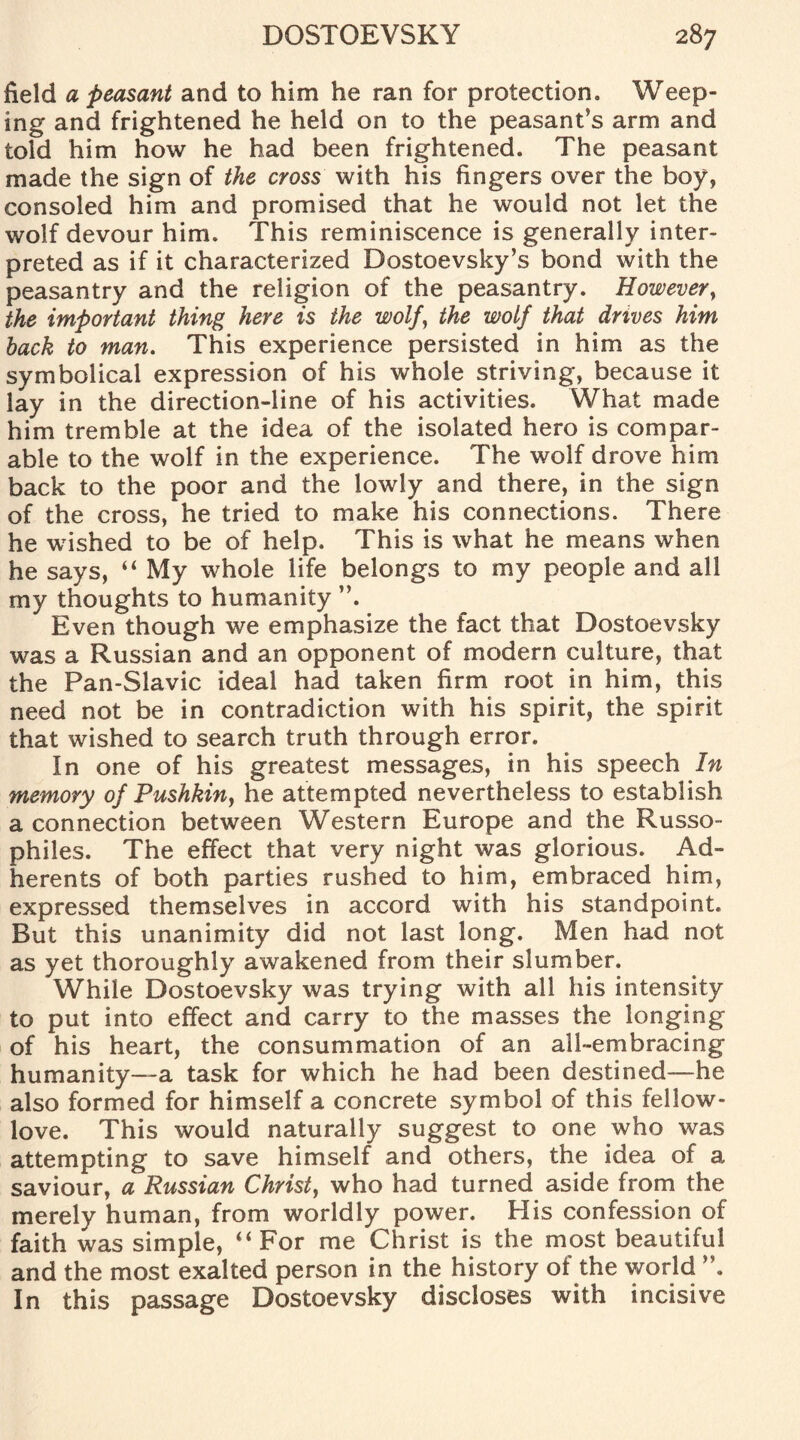 field a peasant and to him he ran for protection. Weep¬ ing and frightened he held on to the peasant’s arm and told him how he had been frightened. The peasant made the sign of the cross with his fingers over the boy, consoled him and promised that he would not let the wolf devour him. This reminiscence is generally inter¬ preted as if it characterized Dostoevsky’s bond with the peasantry and the religion of the peasantry. However, the important thing here is the wolf, the wolf that drives him hack to man. This experience persisted in him as the symbolical expression of his whole striving, because it lay in the direction-line of his activities. What made him tremble at the idea of the isolated hero is compar¬ able to the wolf in the experience. The wolf drove him back to the poor and the lowly and there, in the sign of the cross, he tried to make his connections. There he wished to be of help. This is what he means when he says, “ My whole life belongs to my people and all my thoughts to humanity Even though we emphasize the fact that Dostoevsky was a Russian and an opponent of modern culture, that the Pan-Slavic ideal had taken firm root in him, this need not be in contradiction with his spirit, the spirit that wished to search truth through error. In one of his greatest messages, in his speech In memory of Pushkin, he attempted nevertheless to establish a connection between Western Europe and the Russo- philes. The effect that very night was glorious. Ad¬ herents of both parties rushed to him, embraced him, expressed themselves in accord with his standpoint. But this unanimity did not last long. Men had not as yet thoroughly awakened from their slumber. While Dostoevsky was trying with all his intensity to put into effect and carry to the masses the longing of his heart, the consummation of an all-embracing humanity—-a task for which he had been destined—he also formed for himself a concrete symbol of this fellow- love. This would naturally suggest to one who was attempting to save himself and others, the idea of a saviour, a Russian Christ, who had turned aside from the merely human, from worldly power. His confession of faith was simple, “ For me Christ is the most beautiful and the most exalted person in the history of the world In this passage Dostoevsky discloses with incisive