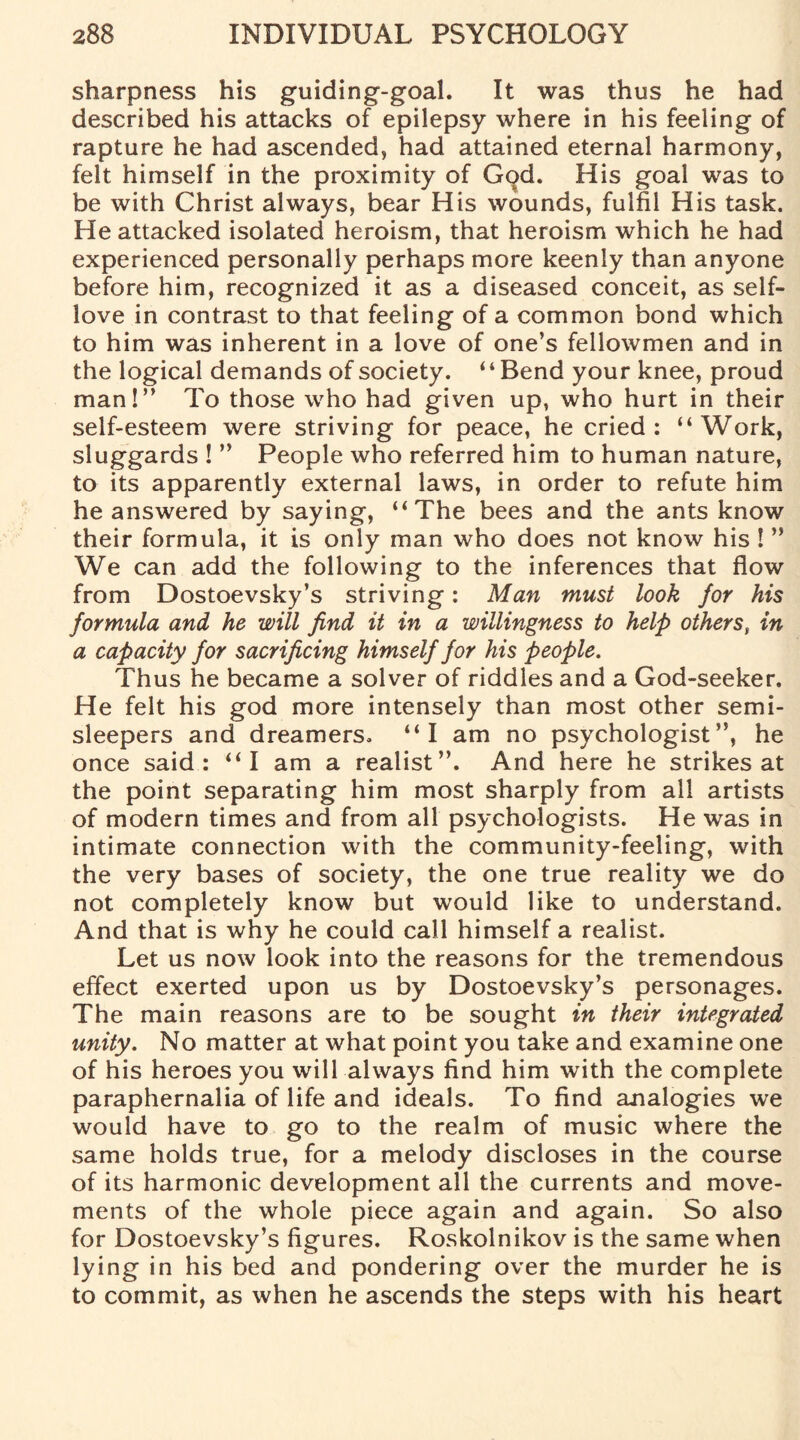 sharpness his guiding-goal. It was thus he had described his attacks of epilepsy where in his feeling of rapture he had ascended, had attained eternal harmony, felt himself in the proximity of God. His goal was to be with Christ always, bear His wounds, fulfil His task. He attacked isolated heroism, that heroism which he had experienced personally perhaps more keenly than anyone before him, recognized it as a diseased conceit, as self- love in contrast to that feeling of a common bond which to him was inherent in a love of one’s fellowmen and in the logical demands of society. “Bend your knee, proud man!” To those who had given up, who hurt in their self-esteem were striving for peace, he cried: “Work, sluggards ! ” People who referred him to human nature, to its apparently external laws, in order to refute him he answered by saying, “The bees and the ants know their formula, it is only man who does not know his ! ” We can add the following to the inferences that flow from Dostoevsky’s striving: Man must look for his formula and he will find it in a willingness to help others, in a capacity for sacrificing himself for his people. Thus he became a solver of riddles and a God-seeker. He felt his god more intensely than most other semi¬ sleepers and dreamers. “I am no psychologist”, he once said: “I am a realist”. And here he strikes at the point separating him most sharply from all artists of modern times and from all psychologists. He was in intimate connection with the community-feeling, with the very bases of society, the one true reality we do not completely know but would like to understand. And that is why he could call himself a realist. Let us now look into the reasons for the tremendous effect exerted upon us by Dostoevsky’s personages. The main reasons are to be sought in their integrated unity. No matter at what point you take and examine one of his heroes you will always find him with the complete paraphernalia of life and ideals. To find analogies we would have to go to the realm of music where the same holds true, for a melody discloses in the course of its harmonic development all the currents and move¬ ments of the whole piece again and again. So also for Dostoevsky’s figures. Roskolnikov is the same when lying in his bed and pondering over the murder he is to commit, as when he ascends the steps with his heart