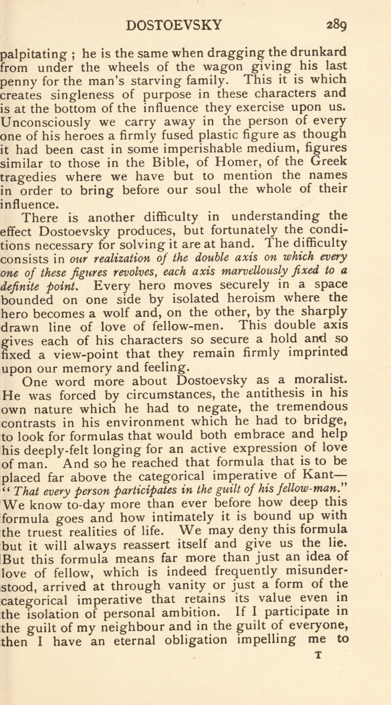 palpitating ; he is the same when dragging the drunkard from under the wheels of the wagon giving his last penny for the man’s starving family. This it is which creates singleness of purpose in these characters and is at the bottom of the influence they exercise upon us. Unconsciously we carry away in the person of every one of his heroes a firmly fused plastic figure as though it had been cast in some imperishable medium, figures similar to those in the Bible, of Homer, of the Greek tragedies where we have but to mention the names in order to bring before our soul the whole of their influence. There is another difficulty in understanding the effect Dostoevsky produces, but fortunately the condi¬ tions necessary for solving it are at hand. The difficulty consists in our realization of the double axis on which every one of these figures revolves, each axis marvellously fixed to a definite point. Every hero moves securely in a space bounded on one side by isolated heroism where the hero becomes a wolf and, on the other, by the sharply drawn line of love of fellow-men. This double axis gives each of his characters so secure a hold and so fixed a view-point that they remain firmly imprinted upon our memory and feeling. One word more about Dostoevsky as a moralist. He was forced by circumstances, the antithesis in his own nature which he had to negate, the tremendous contrasts in his environment which he had to bridge, to look for formulas that would both embrace and help his deeply-felt longing for an active expression of love of man. And so he reached that formula that is to be placed far above the categorical imperative of Kant— That every person participates in the guilt of his fellow-man. We know to-day more than ever before how deep this formula goes and how intimately it is bound up with the truest realities of life. We may deny this formula but it will always reassert itself and give us the lie. But this formula means far more than just an idea of love of fellow, which is indeed frequently misunder¬ stood, arrived at through vanity or just a form of the categorical imperative that retains its value even in the isolation of personal ambition. If I participate in the guilt of my neighbour and in the guilt of everyone, then I have an eternal obligation impelling me to