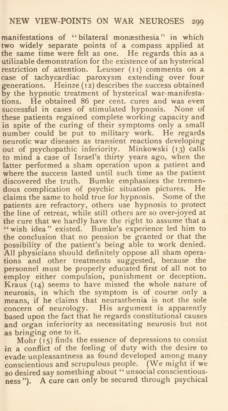 manifestations of “bilateral monaesthesia” in which two widely separate points of a compass applied at the same time were felt as one. He regards this as a utilizable demonstration for the existence of an hysterical restriction of attention. Leusser (n) comments on a case of tachycardiac paroxysm extending over four generations. Heinze (12) describes the success obtained by the hypnotic treatment of hysterical war-manifesta¬ tions. He obtained 86 per cent, cures and was even successful in cases of stimulated hypnosis. None of these patients regained complete working capacity and in spite of the curing of their symptoms only a small number could be put to military work. He regards neurotic war diseases as transient reactions developing out of psychopathic inferiority. Minkowski (13) calls to mind a case of Israel’s thirty years ago, when the latter performed a sham operation upon a patient and where the success lasted until such time as the patient discovered the truth. Bumke emphasizes the tremen¬ dous complication of psychic situation pictures. He claims the same to hold true for hypnosis. Some of the patients are refractory, others use hypnosis to protect the line of retreat, while still others are so over-joyed at the cure that we hardly have the right to assume that a “wish idea” existed. Bumke’s experience led him to the conclusion that no pension be granted or that the possibility of the patient’s being able to work denied. All physicians should definitely oppose all sham opera¬ tions and other treatments suggested, because the personnel must be properly educated first of all not to employ either compulsion, punishment or deception. Kraus (14) seems to have missed the whole nature of neurosis, in which the symptom is of course only a means, if he claims that neurasthenia is not the sole concern of neurology. His argument is apparently based upon the fact that he regards constitutional causes and organ inferiority as necessitating neurosis but not as bringing one to it. Mohr (15) finds the essence of depressions to consist in a conflict of the feeling of duty with the desire to evade unpleasantness as found developed among many conscientious and scrupulous people. (We might if we so desired say something about “ unsocial conscientious¬ ness ”). A cure can only be secured through psychical