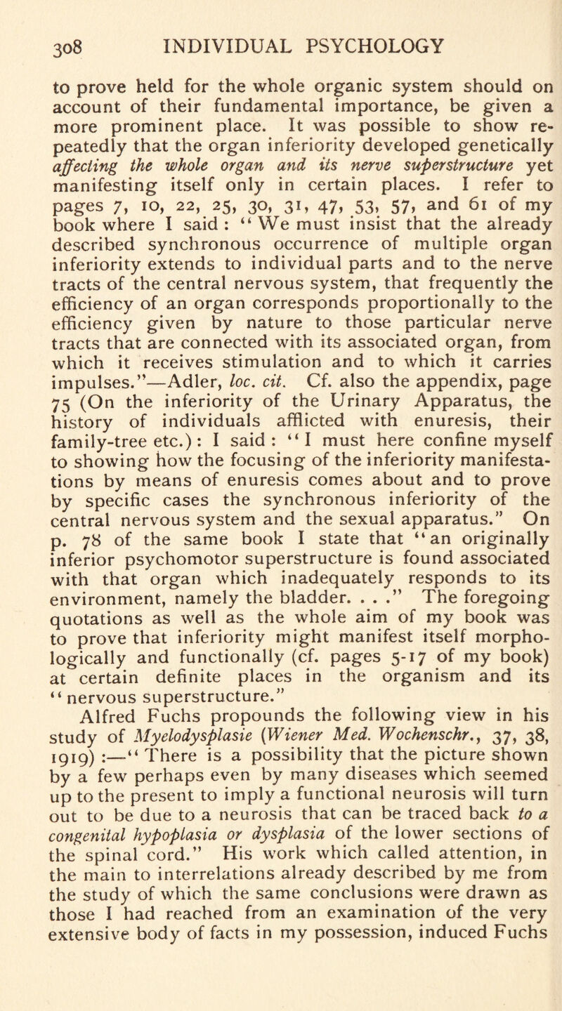 to prove held for the whole organic system should on account of their fundamental importance, be given a more prominent place. It was possible to show re¬ peatedly that the organ inferiority developed genetically affecting the whole organ and its nerve superstructure yet manifesting itself only in certain places. I refer to pages 7, io, 22, 25, 30, 31, 47, 53, 57, and 61 of my book where I said : “We must insist that the already described synchronous occurrence of multiple organ inferiority extends to individual parts and to the nerve tracts of the central nervous system, that frequently the efficiency of an organ corresponds proportionally to the efficiency given by nature to those particular nerve tracts that are connected with its associated organ, from which it receives stimulation and to which it carries impulses.”—Adler, loc. cit. Cf. also the appendix, page 75 (On the inferiority of the Urinary Apparatus, the history of individuals afflicted with enuresis, their family-tree etc.): I said: ‘‘I must here confine myself to showing how the focusing of the inferiority manifesta¬ tions by means of enuresis comes about and to prove by specific cases the synchronous inferiority of the central nervous system and the sexual apparatus.” On p. 78 of the same book I state that “an originally inferior psychomotor superstructure is found associated with that organ which inadequately responds to its environment, namely the bladder. . . The foregoing quotations as well as the whole aim of my book was to prove that inferiority might manifest itself morpho¬ logically and functionally (cf. pages 5-17 of my book) at certain definite places in the organism and its “ nervous superstructure.” Alfred Fuchs propounds the following view in his study of Myelodysplasie (Wiener Med. Wochenschr., 37, 38, 1919) There is a possibility that the picture shown by a few perhaps even by many diseases which seemed up to the present to imply a functional neurosis will turn out to be due to a neurosis that can be traced back to a congenital hypoplasia or dysplasia of the lower sections of the spinal cord.” His work which called attention, in the main to interrelations already described by me from the study of which the same conclusions were drawn as those I had reached from an examination of the very extensive body of facts in my possession, induced Fuchs