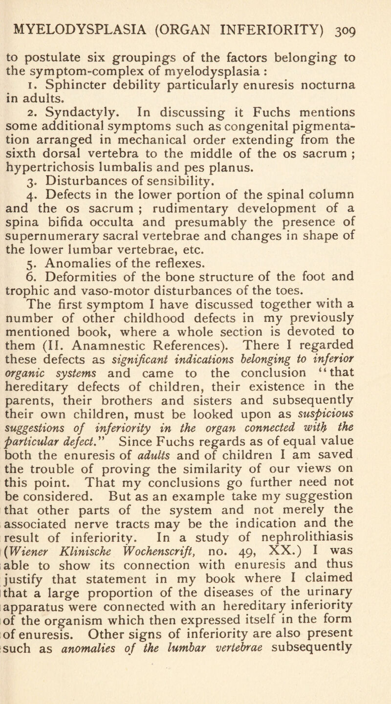 to postulate six groupings of the factors belonging to the symptom-complex of myelodysplasia : 1. Sphincter debility particularly enuresis nocturna in adults* 2. Syndactyly. In discussing it Fuchs mentions some additional symptoms such as congenital pigmenta¬ tion arranged in mechanical order extending from the sixth dorsal vertebra to the middle of the os sacrum ; hypertrichosis lumbalis and pes planus. 3. Disturbances of sensibility. 4. Defects in the lower portion of the spinal column and the os sacrum ; rudimentary development of a spina bifida occulta and presumably the presence of supernumerary sacral vertebrae and changes in shape of the lower lumbar vertebrae, etc. 5. Anomalies of the reflexes. 6. Deformities of the bone structure of the foot and trophic and vaso-motor disturbances of the toes. The first symptom I have discussed together with a number of other childhood defects in my previously mentioned book, where a whole section is devoted to them (II. Anamnestic References). There I regarded these defects as significant indications belonging to inferior organic systems and came to the conclusion 4 4 that hereditary defects of children, their existence in the parents, their brothers and sisters and subsequently their own children, must be looked upon as suspicious suggestions of inferiority in the organ connected with the particular defect.” Since Fuchs regards as of equal value both the enuresis of adults and of children I am saved the trouble of proving the similarity of our views on this point. That my conclusions go further need not be considered. But as an example take my suggestion that other parts of the system and not merely the associated nerve tracts may be the indication and the result of inferiority. In a study of nephrolithiasis (Wiener Klinische Wochenscrift, no. 49, XX.) I was able to show its connection with enuresis and thus justify that statement in my book where I claimed that a large proportion of the diseases of the urinary apparatus were connected with an hereditary inferiority of the organism which then expressed itself in the form of enuresis. Other signs of inferiority are also present such as anomalies of the lumbar vertebrae subsequently