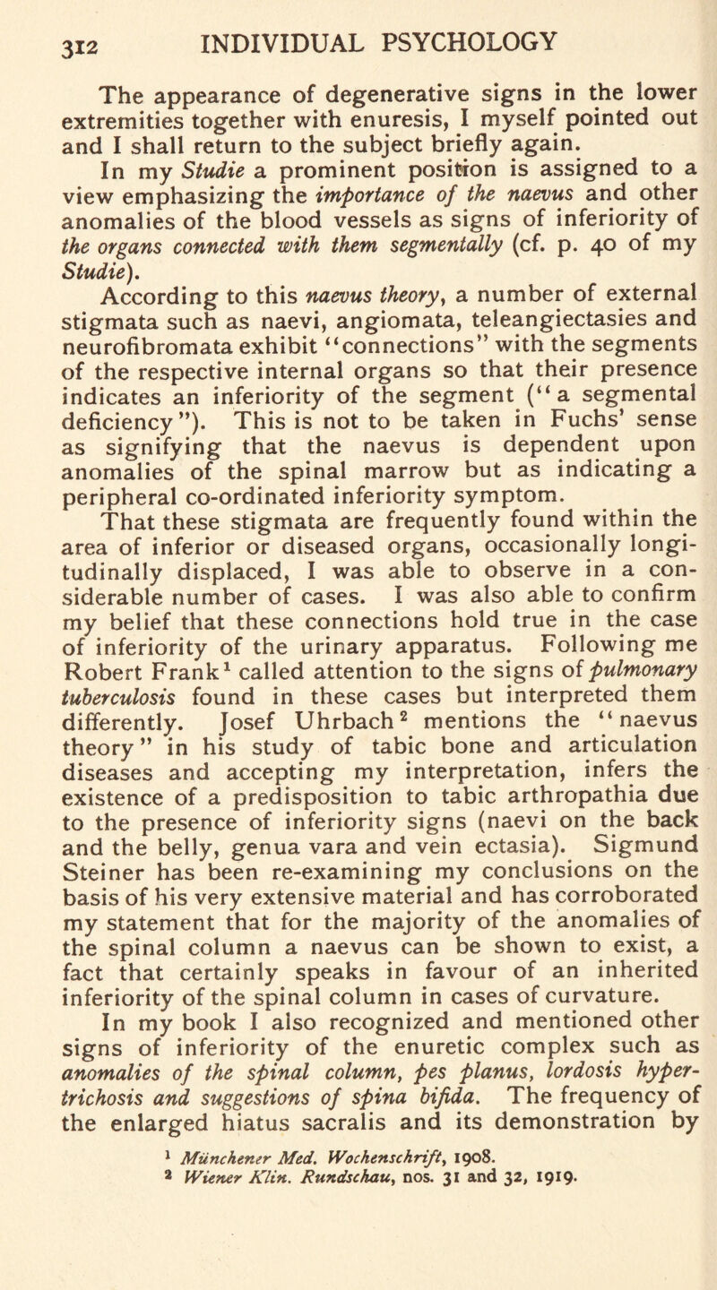 The appearance of degenerative signs in the lower extremities together with enuresis, I myself pointed out and I shall return to the subject briefly again. In my Studie a prominent position is assigned to a view emphasizing the importance of the naevus and other anomalies of the blood vessels as signs of inferiority of the organs connected with them segmentally (cf. p. 40 of my Studie). According to this naevus theory, a number of external stigmata such as naevi, angiomata, teleangiectasies and neurofibromata exhibit “connections” with the segments of the respective internal organs so that their presence indicates an inferiority of the segment (“a segmental deficiency”). This is not to be taken in Fuchs’ sense as signifying that the naevus is dependent upon anomalies of the spinal marrow but as indicating a peripheral co-ordinated inferiority symptom. That these stigmata are frequently found within the area of inferior or diseased organs, occasionally longi¬ tudinally displaced, I was able to observe in a con¬ siderable number of cases. I was also able to confirm my belief that these connections hold true in the case of inferiority of the urinary apparatus. Following me Robert Frank1 called attention to the signs of pulmonary tuberculosis found in these cases but interpreted them differently. Josef Uhrbach2 mentions the “naevus theory ” in his study of tabic bone and articulation diseases and accepting my interpretation, infers the existence of a predisposition to tabic arthropathia due to the presence of inferiority signs (naevi on the back and the belly, genua vara and vein ectasia). Sigmund Steiner has been re-examining my conclusions on the basis of his very extensive material and has corroborated my statement that for the majority of the anomalies of the spinal column a naevus can be shown to exist, a fact that certainly speaks in favour of an inherited inferiority of the spinal column in cases of curvature. In my book I also recognized and mentioned other signs of inferiority of the enuretic complex such as anomalies of the spinal column, pes planus, lordosis hyper¬ trichosis and suggestions of spina bifida. The frequency of the enlarged hiatus sacralis and its demonstration by 1 Miinchemr Med. Wochenschrift, 1908. 2 Wiener Klin. Rundschau, nos. 31 and 32, 1919.