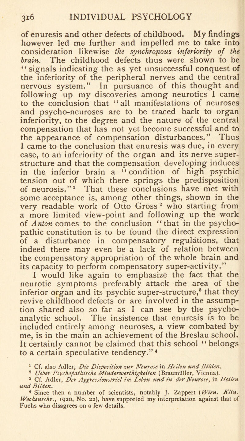 of enuresis and other defects of childhood. My findings however led me further and impelled me to take into consideration likewise the synchronous inferiority of the brain. The childhood defects thus were shown to be 44 signals indicating the as yet unsuccessful conquest of the inferiority of the peripheral nerves and the central nervous system.” In pursuance of this thought and following up my discoveries among neurotics I came to the conclusion that 44 all manifestations of neuroses and psycho-neuroses are to be traced back to organ inferiority, to the degree and the nature of the central compensation that has not yet become successful and to the appearance of compensation disturbances.” Thus I came to the conclusion that enuresis was due, in every case, to an inferiority of the organ and its nerve super¬ structure and that the compensation developing induces in the inferior brain a 44 condition of high psychic tension out of which there springs the predisposition of neurosis.”1 That these conclusions have met with some acceptance is, among other things, shown in the very readable work of Otto Gross 2 3 who starting from a more limited view-point and following up the work of Anton comes to the conclusion 44 that in the psycho¬ pathic constitution is to be found the direct expression of a disturbance in compensatory regulations, that indeed there may even be a lack of relation between the compensatory appropriation of the whole brain and its capacity to perform compensatory super-activity.” I would like again to emphasize the fact that the neurotic symptoms preferably attack the area of the inferior organ and its psychic super-structure,8 that they revive childhood defects or are involved in the assump¬ tion shared also so far as I can see by the psycho¬ analytic school. The insistence that enuresis is to be included entirely among neuroses, a view combated by me, is in the main an achievement of the Breslau school. It certainly cannot be claimed that this school 44 belongs to a certain speculative tendency.”4 * * 1 Cf. also Adler, Die Disposition zur Neurose in Heileti und Bilden. 2 Ueber Psychopathische Minder wer thigkcit en (Braumuller, Vienna). 3 Cf. Adler, Dev Aggressionstriel im Leben und in der Neurose, in Heilen und Bilden. 4 Since then a number of scientists, notably J. Zappert (Wien. Klin. Wochenschr., 1920, No. 22), have supported my interpretation against that of Fuchs who disagrees on a few details.