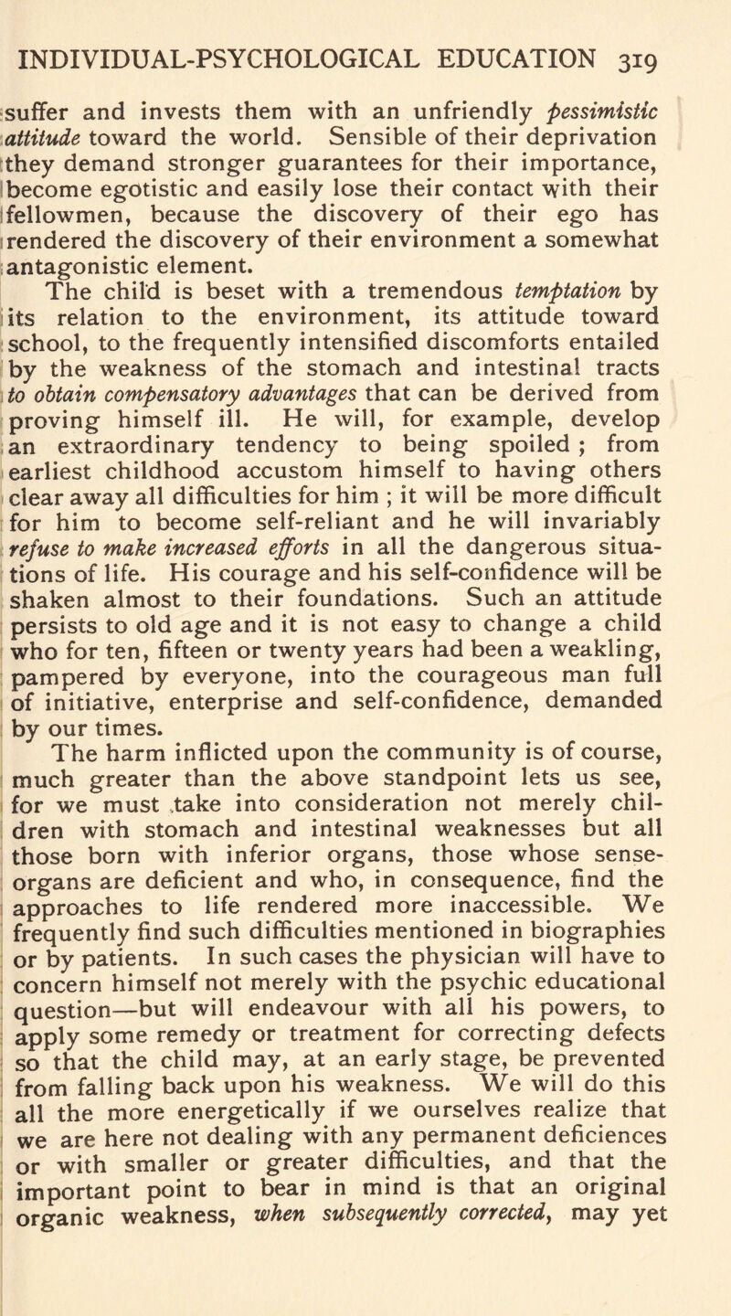 suffer and invests them with an unfriendly pessimistic attitude toward the world. Sensible of their deprivation they demand stronger guarantees for their importance, become egotistic and easily lose their contact with their fellowmen, because the discovery of their ego has rendered the discovery of their environment a somewhat antagonistic element. The child is beset with a tremendous temptation by its relation to the environment, its attitude toward school, to the frequently intensified discomforts entailed by the weakness of the stomach and intestinal tracts to obtain compensatory advantages that can be derived from proving himself ill. He will, for example, develop an extraordinary tendency to being spoiled ; from earliest childhood accustom himself to having others clear away all difficulties for him ; it will be more difficult for him to become self-reliant and he will invariably refuse to make increased efforts in all the dangerous situa¬ tions of life. His courage and his self-confidence will be shaken almost to their foundations. Such an attitude persists to old age and it is not easy to change a child who for ten, fifteen or twenty years had been a weakling, pampered by everyone, into the courageous man full of initiative, enterprise and self-confidence, demanded by our times. The harm inflicted upon the community is of course, much greater than the above standpoint lets us see, for we must take into consideration not merely chil¬ dren with stomach and intestinal weaknesses but all those born with inferior organs, those whose sense- organs are deficient and who, in consequence, find the approaches to life rendered more inaccessible. We frequently find such difficulties mentioned in biographies or by patients. In such cases the physician will have to concern himself not merely with the psychic educational question—but will endeavour with all his powers, to apply some remedy or treatment for correcting defects so that the child may, at an early stage, be prevented from falling back upon his weakness. We will do this all the more energetically if we ourselves realize that we are here not dealing with any permanent deficiences or with smaller or greater difficulties, and that the important point to bear in mind is that an original organic weakness, when subsequently corrected, may yet