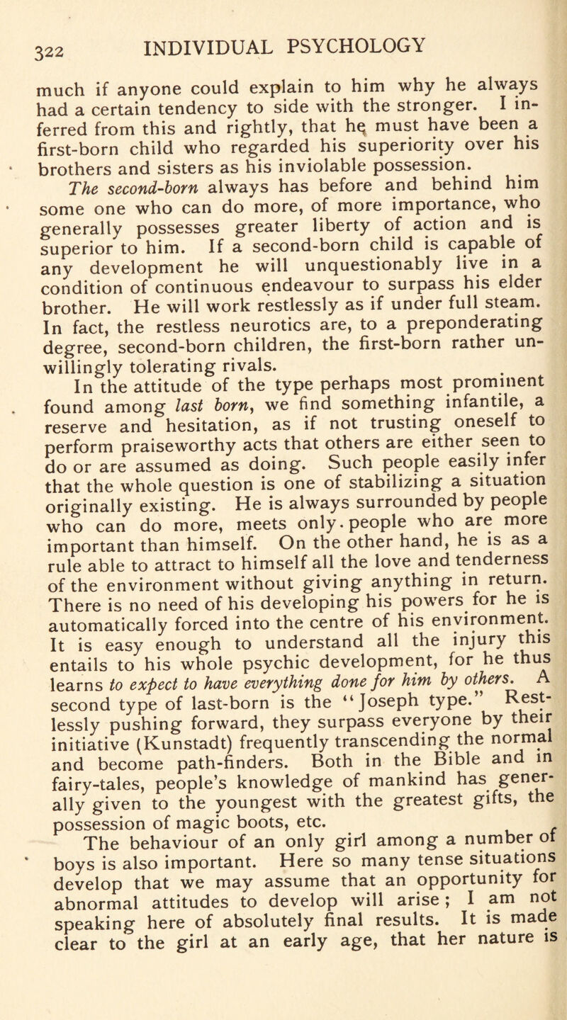 much if anyone could explain to him why he always had a certain tendency to side with the stronger. I in¬ ferred from this and rightly, that hq must have been a first-born child who regarded his superiority over his brothers and sisters as his inviolable possession. The second-born always has before and behind him some one who can do more, of more importance, who generally possesses greater liberty of action and is superior to him. If a second-born child is capable of any development he will unquestionably live in a condition of continuous endeavour to surpass his elder brother. He will work restlessly as if under full steam. In fact, the restless neurotics are, to a preponderating degree, second-born children, the first-born rather un¬ willingly tolerating rivals. In the attitude of the type perhaps most prominent found among lust born, we find something infantile, a reserve and hesitation, as if not trusting oneself to perform praiseworthy acts that others are either seen to do or are assumed as doing. Such people easily infer that the whole question is one of stabilizing a situation originally existing. He is always surrounded by people who can do more, meets only, people who are more important than himself. On the other hand, he is as a rule able to attract to himself all the love and tenderness of the environment without giving anything in return. There is no need of his developing his powers for he is automatically forced into the centre of his environment. It is easy enough to understand all the injury this entails to his whole psychic development, for he thus learns to expect to have everything done for him by others. A second type of last-born is the “Joseph type. R^st- lessly pushing forward, they surpass everyone by their initiative (Kunstadt) frequently transcending the normal and become path-finders. Both in the Bible and in fairy-tales, people’s knowledge of mankind has gener¬ ally given to the youngest with the greatest gifts, the possession of magic boots, etc. The behaviour of an only girl among a number ot boys is also important. Here so many tense situations develop that we may assume that an opportunity for abnormal attitudes to develop will arise; I am not speaking here of absolutely final results. It is made clear to the girl at an early age, that her nature is