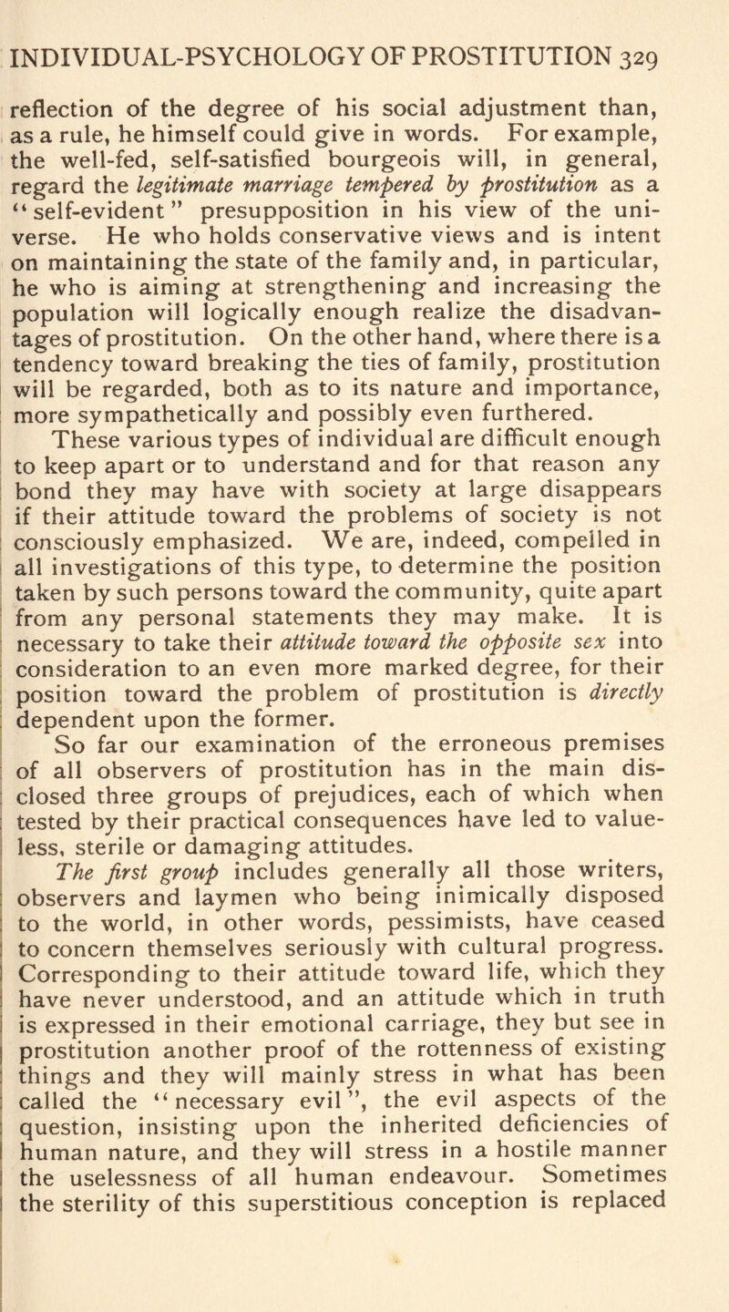 reflection of the degree of his social adjustment than, as a rule, he himself could give in words. For example, the well-fed, self-satisfied bourgeois will, in general, regard the legitimate marriage tempered by prostitution as a ‘4 self-evident ” presupposition in his view of the uni¬ verse. He who holds conservative views and is intent on maintaining the state of the family and, in particular, he who is aiming at strengthening and increasing the population will logically enough realize the disadvan¬ tages of prostitution. On the other hand, where there is a tendency toward breaking the ties of family, prostitution will be regarded, both as to its nature and importance, more sympathetically and possibly even furthered. These various types of individual are difficult enough to keep apart or to understand and for that reason any bond they may have with society at large disappears if their attitude toward the problems of society is not consciously emphasized. We are, indeed, compelled in all investigations of this type, to determine the position taken by such persons toward the community, quite apart from any personal statements they may make. It is necessary to take their attitude toward the opposite sex into consideration to an even more marked degree, for their position toward the problem of prostitution is directly dependent upon the former. So far our examination of the erroneous premises of all observers of prostitution has in the main dis¬ closed three groups of prejudices, each of which when ; tested by their practical consequences have led to value¬ less, sterile or damaging attitudes. The first group includes generally all those writers, ; observers and laymen who being inimically disposed to the world, in other words, pessimists, have ceased 1 to concern themselves seriously with cultural progress. S Corresponding to their attitude toward life, which they have never understood, and an attitude which in truth i is expressed in their emotional carriage, they but see in I prostitution another proof of the rottenness of existing things and they will mainly stress in what has been called the “ necessary evil ”, the evil aspects of the question, insisting upon the inherited deficiencies of i human nature, and they will stress in a hostile manner I the uselessness of all human endeavour. Sometimes S the sterility of this superstitious conception is replaced