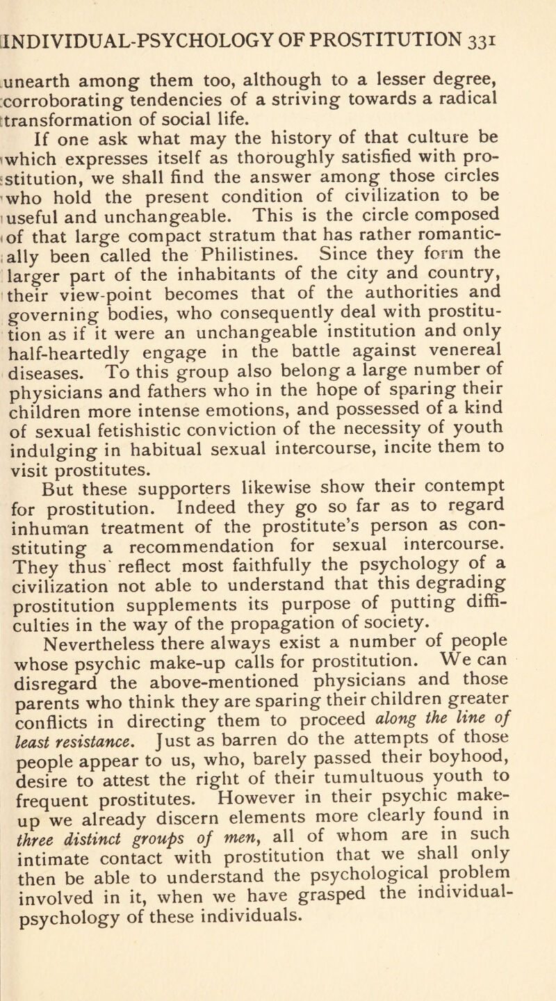 unearth among them too, although to a lesser degree, corroborating tendencies of a striving towards a radical transformation of social life. If one ask what may the history of that culture be which expresses itself as thoroughly satisfied with pro¬ stitution, we shall find the answer among those circles who hold the present condition of civilization to be useful and unchangeable. This is the circle composed .of that large compact stratum that has rather romantic¬ ally been called the Philistines. Since they form the larger part of the inhabitants of the city and country, their view point becomes that of the authorities and governing bodies, who consequently deal with prostitu¬ tion as if it were an unchangeable institution and only half-heartedly engage in the battle against venereal diseases. To this group also belong a large number of physicians and fathers who in the hope of sparing their children more intense emotions, and possessed of a kind of sexual fetishistic conviction of the necessity of youth indulging in habitual sexual intercourse, incite them to visit prostitutes. But these supporters likewise show their contempt for prostitution. Indeed they go so far as to regard inhuman treatment of the prostitute's person as con¬ stituting a recommendation for sexual intercourse. They thus’ reflect most faithfully the psychology of a civilization not able to understand that this degrading prostitution supplements its purpose of putting diffi¬ culties in the way of the propagation of society. Nevertheless there always exist a number of people whose psychic make-up calls for prostitution. We can disregard the above-mentioned physicians and those parents who think they are sparing their children greater conflicts in directing them to proceed along the line of least resistance. Just as barren do the attempts of those people appear to us, who, barely passed their boyhood, desire to attest the right of their tumultuous youth to frequent prostitutes. However in their psychic make¬ up we already discern elements more clearly found in three distinct groups of men, all of whom are in such intimate contact with prostitution that we shall only then be able to understand the psychological problem involved in it, when we have grasped the individual- psychology of these individuals.