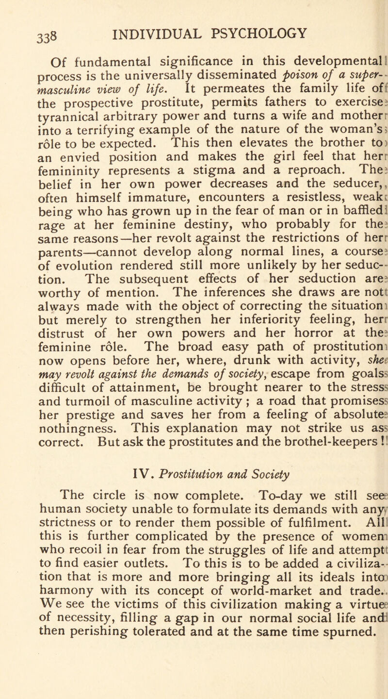 Of fundamental significance in this developmental process is the universally disseminated poison of a super-^ masculine view of life. It permeates the family life of the prospective prostitute, permits fathers to exercise? tyrannical arbitrary power and turns a wife and motherr into a terrifying example of the nature of the woman’s5 role to be expected. This then elevates the brother to) an envied position and makes the girl feel that herr femininity represents a stigma and a reproach. The? belief in her own power decreases and the seducer,, often himself immature, encounters a resistless, weak: being who has grown up in the fear of man or in baffled rage at her feminine destiny, who probably for the? same reasons—her revolt against the restrictions of herr parents—cannot develop along normal lines, a course? of evolution rendered still more unlikely by her seduc¬ tion. The subsequent effects of her seduction are? worthy of mention. The inferences she draws are nott always made with the object of correcting the situation] but merely to strengthen her inferiority feeling, herr distrust of her own powers and her horror at the? feminine role. The broad easy path of prostitution! now opens before her, where, drunk with activity, shee may revolt against the demands of society, escape from goalss difficult of attainment, be brought nearer to the stresss and turmoil of masculine activity ; a road that promises her prestige and saves her from a feeling of absolute? nothingness. This explanation may not strike us ass correct. But ask the prostitutes and the brothel-keepers ! IV. Prostitution and Society The circle is now complete. To-day we still seee human society unable to formulate its demands with any^ strictness or to render them possible of fulfilment. All this is further complicated by the presence of women! who recoil in fear from the struggles of life and attemptt to find easier outlets. To this is to be added a civiliza¬ tion that is more and more bringing all its ideals into harmony with its concept of world-market and trade.. We see the victims of this civilization making a virtue of necessity, filling a gap in our normal social life andi then perishing tolerated and at the same time spurned.