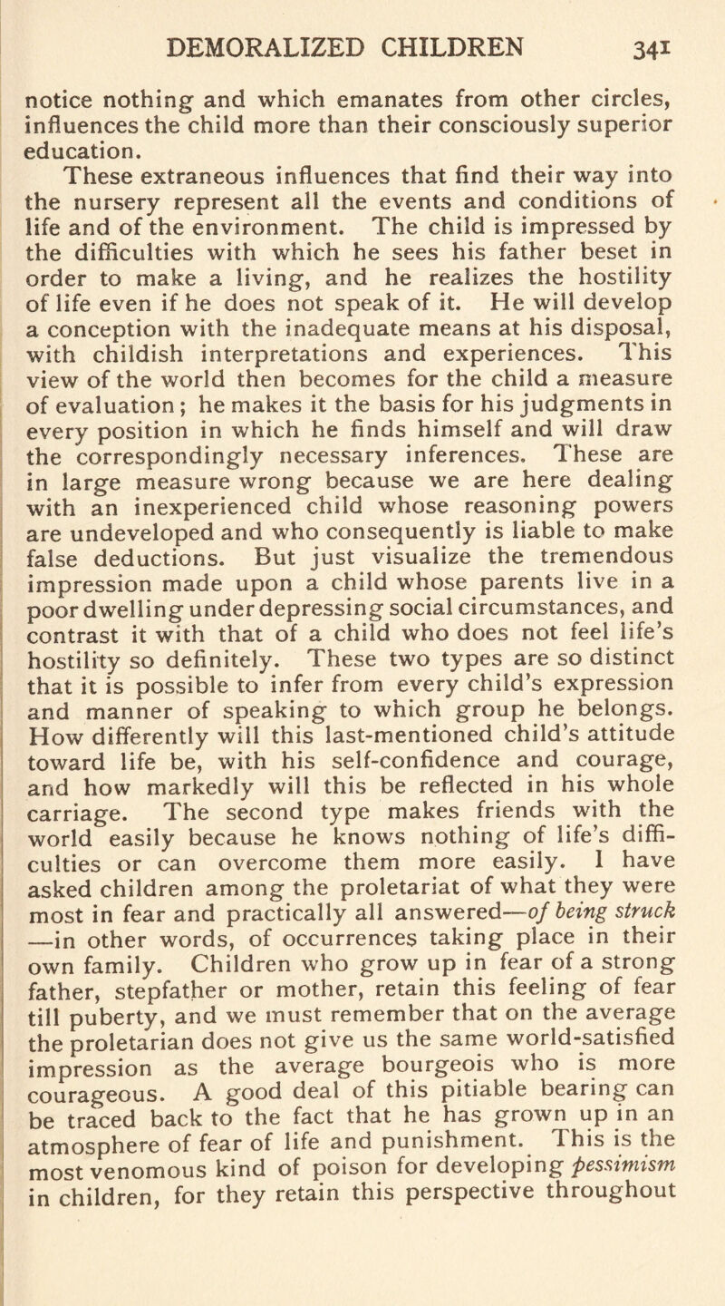 notice nothing and which emanates from other circles, influences the child more than their consciously superior education. These extraneous influences that find their way into the nursery represent all the events and conditions of life and of the environment. The child is impressed by the difficulties with which he sees his father beset in order to make a living, and he realizes the hostility of life even if he does not speak of it. He will develop a conception with the inadequate means at his disposal, with childish interpretations and experiences. This view of the world then becomes for the child a measure of evaluation ; he makes it the basis for his judgments in every position in which he finds himself and will draw the correspondingly necessary inferences. These are in large measure wrong because we are here dealing with an inexperienced child whose reasoning powers are undeveloped and who consequently is liable to make false deductions. But just visualize the tremendous impression made upon a child whose parents live in a poor dwelling under depressing social circumstances, and contrast it with that of a child who does not feel life’s hostility so definitely. These two types are so distinct that it is possible to infer from every child’s expression and manner of speaking to which group he belongs. How differently will this last-mentioned child’s attitude toward life be, with his self-confidence and courage, and how markedly will this be reflected in his whole carriage. The second type makes friends with the world easily because he knows nothing of life’s diffi¬ culties or can overcome them more easily. 1 have asked children among the proletariat of what they were most in fear and practically all answered—of being struck —in other words, of occurrences taking place in their own family. Children who grow up in fear of a strong father, stepfather or mother, retain this feeling of fear till puberty, and we must remember that on the average the proletarian does not give us the same world-satisfied impression as the average bourgeois who is more courageous. A good deal of this pitiable bearing can be traced back to the fact that he has grown up in an atmosphere of fear of life and punishment. This is the most venomous kind of poison for developing pessimism in children, for they retain this perspective throughout