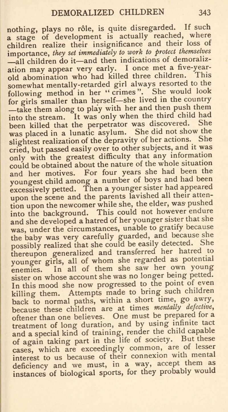 nothing, plays no role, is quite disregarded. If such a stage of development is actually reached, where children realize their insignificance and their loss of importance, they set immediately to wovk to pyotect themselves _all children do it—and then indications of demoraliz¬ ation may appear very early. I once met a five-year- old abomination who had killed three children. This somewhat mentally-retarded girl always resorted to the following method in her “ crimes ”. She would look for girls smaller than herself—she lived in the country —take them along to play with her and then push them into the stream. It was only when the third child had been killed that the perpetrator was discovered. She was placed in a lunatic asylum. She did not show the slightest realization of the depravity of her actions. She cried, but passed easily over to other subjects, and it was only with the greatest difficulty that any information could be obtained about the nature of the whole situation and her motives. For four years she had been the youngest child among a number of boys and had been excessively petted. Then a younger sister had appealed upon the scene and the parents lavished all their atten¬ tion upon the newcomer while she, the elder, was pushed into the background. This could not however endure and she developed a hatred of her younger sister that she was, under the circumstances, unable to gratify because the baby was very carefully guarded, and because she possibly realized that she could be easily detected. She thereupon generalized and transferred her hatred to younger girls, all of whom she regarded as potential enemies. In all of them she saw her own young sister on whose account she was no longer being petted. In this mood she now progressed to the point of even killing them. Attempts made to bring such children back to normal paths, within a short time, go awry, because these children are at times mentally defective, oftener than one believes. One must be prepared for a treatment of long duration, and by using infinite tact and a special kind of training, render the child capable of again taking part in the life of society. But these cases, which are exceedingly common, are of lesser interest to us because of their connexion with mental deficiency and we must, in a way, accept them as instances of biological sports, for they probably would