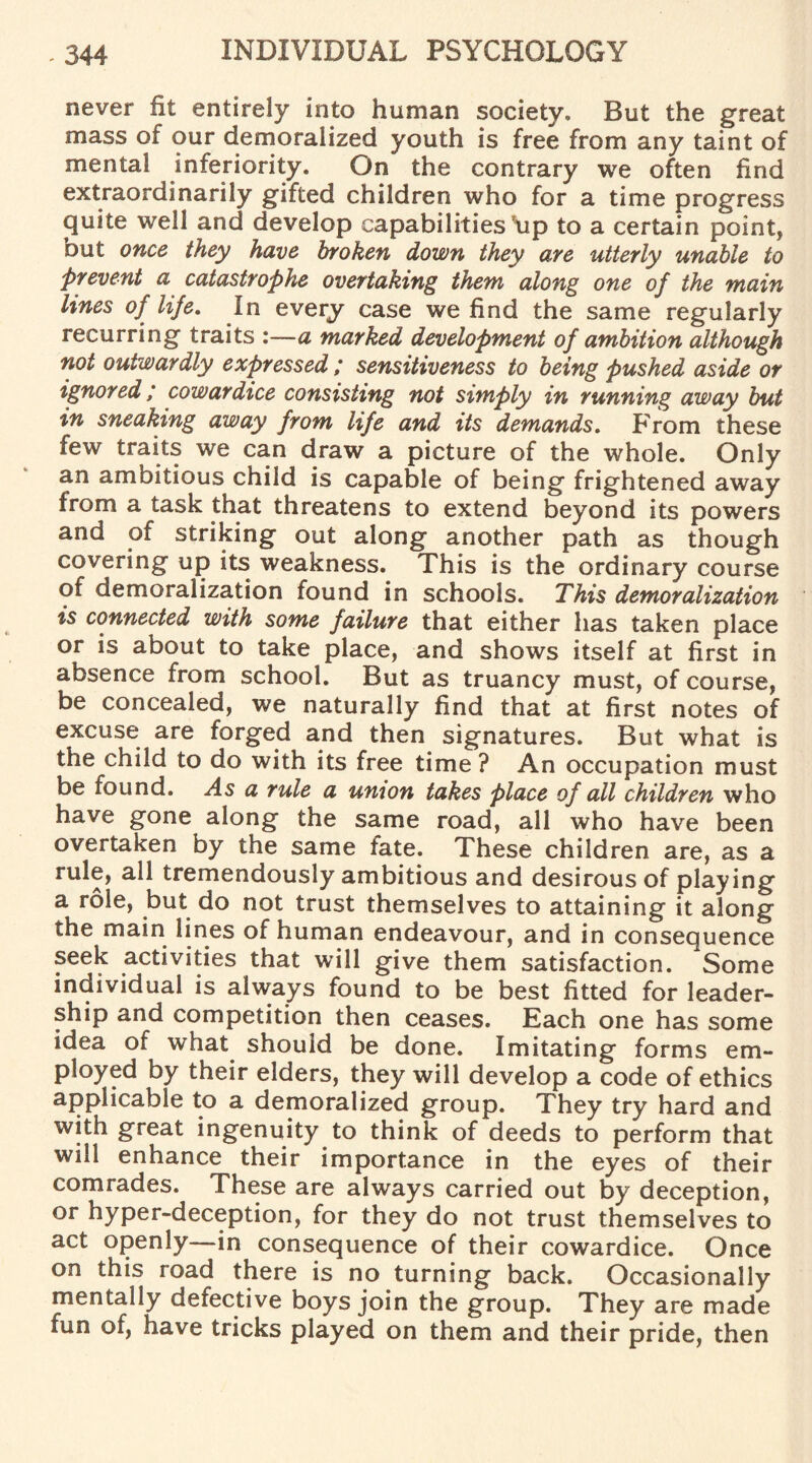 never fit entirely into human society. But the great mass of our demoralized youth is free from any taint of mental inferiority. On the contrary we often find extraordinarily gifted children who for a time progress quite well and develop capabilities \ip to a certain point, out once they have broken down they are utterly unable to Prevent a catastrophe overtaking them along one of the main lines of life. In every case we find the same regularly recurring traits :—a marked development of ambition although not outwardly expressed ; sensitiveness to being pushed aside or ignored; cowardice consisting not simply in running away but in sneaking away from life and its demands. From these few traits we can draw a picture of the whole. Only an ambitious child is capable of being frightened away from a task that threatens to extend beyond its powers and of striking out along another path as though covering up its weakness. This is the ordinary course of demoralization found in schools. This demoralization is connected with some failure that either has taken place or is about to take place, and shows itself at first in absence from school. But as truancy must, of course, be concealed, we naturally find that at first notes of excuse are forged and then signatures. But what is the child to do with its free time ? An occupation must be found. As a rule a unton takes place of all children who have gone along the same road, all who have been overtaken by the same fate. These children are, as a rule, all tremendously ambitious and desirous of playing a role, but do not trust themselves to attaining it along the main lines of human endeavour, and in consequence seek activities that will give them satisfaction. Some individual is always found to be best fitted for leader¬ ship and competition then ceases. Each one has some idea of what should be done. Imitating forms em¬ ployed by their elders, they will develop a code of ethics applicable to a demoralized group. They try hard and with great ingenuity to think of deeds to perform that will enhance their importance in the eyes of their comrades. These are always carried out by deception, or hyper-deception, for they do not trust themselves to act openly—in consequence of their cowardice. Once on this road there is no turning back. Occasionally mentally defective boys join the group. They are made fun of, have tricks played on them and their pride, then