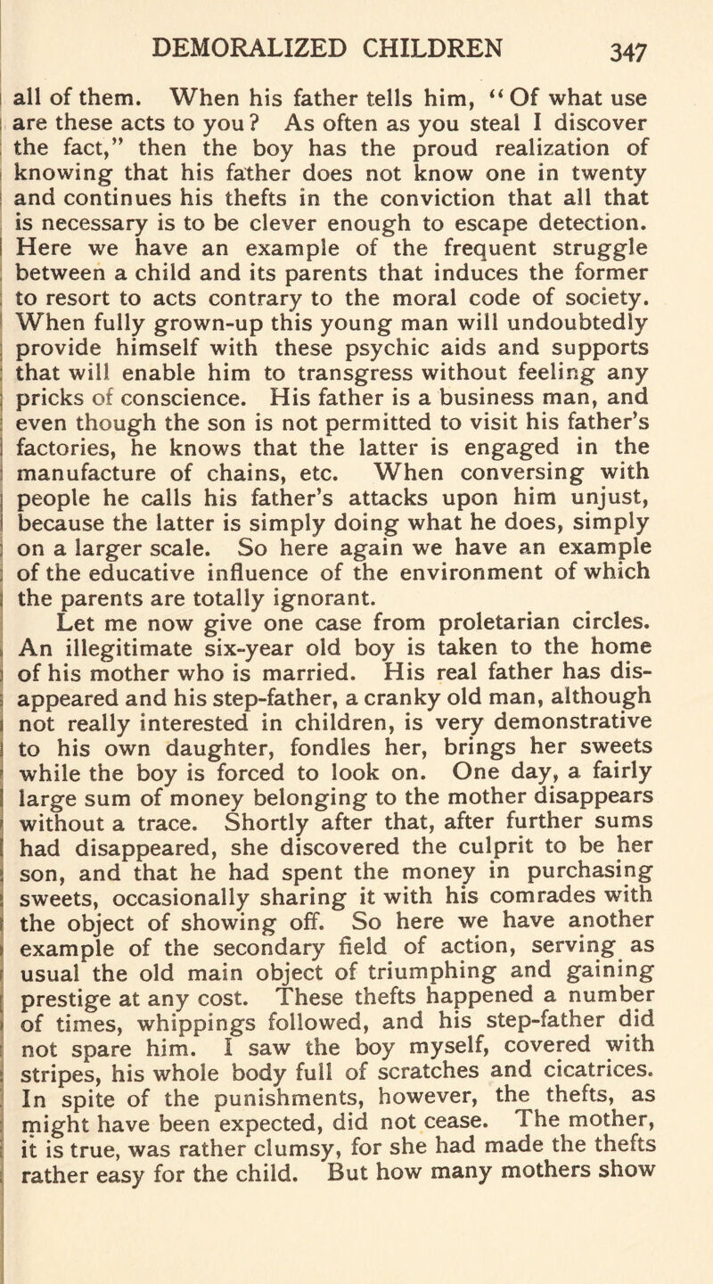 all of them. When his father tells him, “Of what use are these acts to you ? As often as you steal I discover the fact,” then the boy has the proud realization of knowing that his father does not know one in twenty and continues his thefts in the conviction that all that is necessary is to be clever enough to escape detection, i Here we have an example of the frequent struggle between a child and its parents that induces the former to resort to acts contrary to the moral code of society. When fully grown-up this young man will undoubtedly provide himself with these psychic aids and supports that will enable him to transgress without feeling any pricks of conscience. His father is a business man, and even though the son is not permitted to visit his father’s j factories, he knows that the latter is engaged in the manufacture of chains, etc. When conversing with « people he calls his father’s attacks upon him unjust, I because the latter is simply doing what he does, simply on a larger scale. So here again we have an example of the educative influence of the environment of which \ the parents are totally ignorant. Let me now give one case from proletarian circles. An illegitimate six-year old boy is taken to the home i of his mother who is married. His real father has dis- ; appeared and his step-father, a cranky old man, although j not really interested in children, is very demonstrative j to his own daughter, fondles her, brings her sweets while the boy is forced to look on. One day, a fairly I large sum of money belonging to the mother disappears without a trace. Shortly after that, after further sums I had disappeared, she discovered the culprit to be her j son, and that he had spent the money in purchasing i sweets, occasionally sharing it with his comrades with J the object of showing off. So here we have another j example of the secondary field of action, serving as i usual the old main object of triumphing and gaining ? prestige at any cost. These thefts happened a number ij of times, whippings followed, and his step-father did not spare him. I saw the boy myself, covered with j stripes, his whole body full of scratches and cicatrices. In spite of the punishments, however, the thefts, as might have been expected, did not cease. 1 he mother, it is true, was rather clumsy, for she had made the thefts rather easy for the child. But how many mothers show