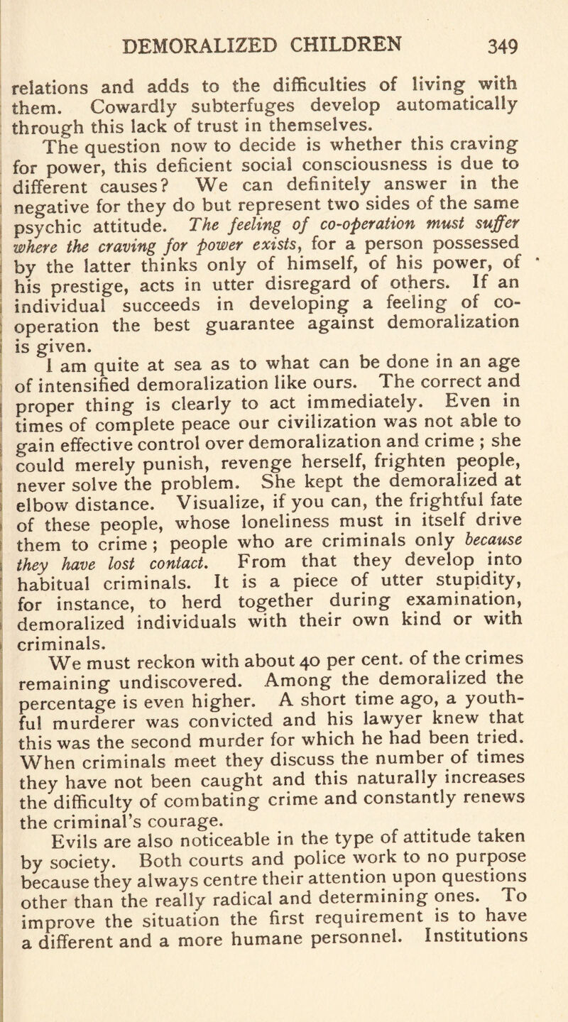 relations and adds to the difficulties of living with them. Cowardly subterfuges develop automatically through this lack of trust in themselves. The question now to decide is whether this craving for power, this deficient social consciousness is due to different causes? We can definitely answer in the negative for they do but represent two sides of the same psychic attitude. The feeling of co-operation must suffer where the craving for power exists, for a person possessed by the latter thinks only of himself, of his power, of * his prestige, acts in utter disregard of others. If an individual succeeds in developing a feeling of co¬ operation the best guarantee against demoralization is given. I am quite at sea as to what can be done in an age of intensified demoralization like ours. The correct and I proper thing is clearly to act immediately. Even in times of complete peace our civilization was not able to gain effective control over demoralization and crime ; she could merely punish, revenge herself, frighten people, never solve the problem. She kept the demoralized at elbow distance. Visualize, if you can, the frightful fate of these people, whose loneliness must in itself drive them to crime ; people who are criminals only because they have lost contact. From that they develop into habitual criminals. It is a piece of utter stupidity, for instance, to herd together during examination, demoralized individuals with their own kind or with criminals. We must reckon with about 40 per cent, of the crimes remaining undiscovered. Among the demoralized the percentage is even higher. A short time ago, a youth¬ ful murderer was convicted and his lawyer knew that this was the second murder for which he had been tried. When criminals meet they discuss the number of times they have not been caught and this naturally increases the difficulty of combating crime and constantly renews the criminal’s courage. . Evils are also noticeable in the type of attitude taken by society. Both courts and police work to no purpose because they always centre their attention upon questions other than the really radical and determining ones. To improve the situation the first requirement is to have a different and a more humane personnel. Institutions