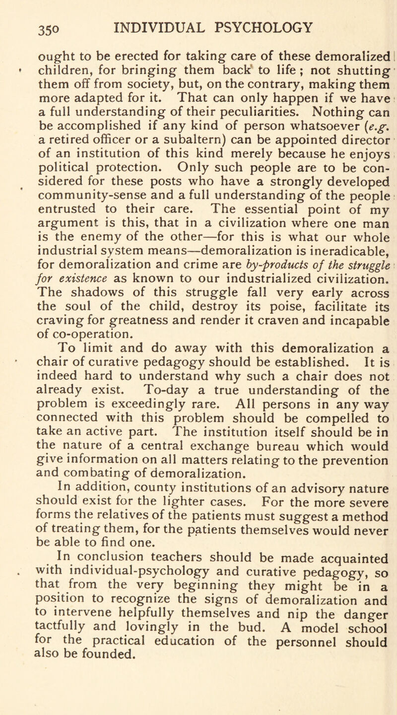 ought to be erected for taking care of these demoralized children, for bringing them back’ to life; not shutting them off from society, but, on the contrary, making them more adapted for it. That can only happen if we have a full understanding of their peculiarities. Nothing can be accomplished if any kind of person whatsoever (e.g, a retired officer or a subaltern) can be appointed director of an institution of this kind merely because he enjoys political protection. Only such people are to be con¬ sidered for these posts who have a strongly developed community-sense and a full understanding of the people entrusted to their care. The essential point of my argument is this, that in a civilization where one man is the enemy of the other—for this is what our whole industrial system means—demoralization is ineradicable, for demoralization and crime are by-products of the struggle for existence as known to our industrialized civilization. The shadows of this struggle fall very early across the soul of the child, destroy its poise, facilitate its craving for greatness and render it craven and incapable of co-operation. To limit and do away with this demoralization a chair of curative pedagogy should be established. It is indeed hard to understand why such a chair does not already exist. To-day a true understanding of the problem is exceedingly rare. All persons in any way connected with this problem should be compelled to take an active part. The institution itself should be in the nature of a central exchange bureau which would give information on all matters relating to the prevention and combating of demoralization. In addition, county institutions of an advisory nature should exist for the lighter cases. For the more severe forms the relatives of the patients must suggest a method of treating them, for the patients themselves would never be able to find one. In conclusion teachers should be made acquainted with individual-psychology and curative pedagogy, so that from the very beginning they might be in a position to recognize the signs of demoralization and to intervene helpfully themselves and nip the danger tactfully and lovingly in the bud. A model school for the practical education of the personnel should also be founded.