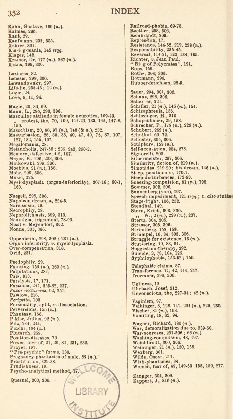 Kahn, Gnsfcave, 160 (to.). Kalmes, 296, Kant, 29. Kaufrnann, 295, 305. Kehrer, 301. Ris-ing-mania, 145 seqq. Klages, 142. Kramer, Dr, 177 (to.), 267 (n.). Kraus, 299, 306. Laziness, 82. Leusser, 299, 306. Lewandowsky, 297. Life-lie, 235-45 ; 12 (to.). Logic, 24. Love, 9, 11, 94. Magic, 29, 30, 69. Maun, L., 296, 298, 306. Masculine attitude in female neurotics, 109-43. „ protest, the, 70, 109, 114-20, 133, 145, 147-8, 150. Masochism, 20, 86, 97 («.), 148 (& to.), 232. Masturbation, 28, 30, 35, 40, 47, 49, 75, 87, 107, 127, 132, 155, 197. Megalomania, 28. Melancholia, 247-55 ; 236, 243, 260-2. Memory, defective, 4-5, 107. Meyer, E., 296, 298, 306. Minkowski, 299, 306. Moebius, 21 (to.), 158. Mohr, 299, 306. Music, 225. Myelodysplasia (organ-inferiority), 307-16; 80-1, 160. Naegeli, 298, 306. Napoleon dream, a, 224-5. Narcissism, 49. Necrophily, 29. ' Nephrolithiasis, 309, 310. Neuralgia, trigeminal, 78-99. Nissl v. Meyendorf, 302. Nonne, 305, 306. Oppenheim, 298, 302 : 231 (to.). Organ-inferiority, v. myelodysplasia. Over-compensation, 310. Ovid, 231. Paedophily, 29. Painting, 159 («.), 160 (to.). Palpitations, 284. Pals, 313. Paralysis, 17, 171. Paranoia, 247, 255-62, 237. Pavor nocturnus, 92, 251. Pawlow, 216. Peripetia, 108. Personality, split, v. dissociation. Perversions, 155 (to.). Phantasy, 156. Pikler, Julius, 92 (to.). Pilz, 244. 245. Pindar, 194 (to.). Plutarch, 26y. Position-diseases, 79. Power, love of, 21, 29, 81, 231, 232. Prayer, 197. “ Pre-psychic ” forms, 130. Pregnancy-phantasies of male, 89 (to.). Prostitution, 329-38. Prudishness, 19. Psycho-analytical Quesnel, 300, 306. Railroad-phobia, 69*70. Raether, 298, 306. Rembrandt, 209. Repression, 17. Resistance, 144-52, 219, 228 (to.). Responsibility, 235-45. Reversal, 114-21, 132, 134, 135. Richter, v. Jean Paul. “ Ring of Polycrates , 121. Rops, 159. Rothe, 304; 306. Rottmann, 296. Rubber-fetichism, 28-9. Sauer, 294, 301, 306. Schanz, 296, 306. Scher er, 221. Schiller, 21 (to.), 146 (to.), 154. Schizophrenia, 135. Sehlesiuger, H., 310. Schopenhauer, 29, 158. Schrecker, P., 179 (to,), 229 (to.). Schubert, 262 (to.). Schulhof, 60. 72. Schuster, 305, 306. Sculpture, 159 (to,). Self-accusation, 204, 278. Signorelli, 209. Silbermeister, 297, 306. Similarity, fiction of, 219 (to.). Simonides, 219-20; h's dream, 146 (to.). Sleep, positions in, 170-1. Sleep-disturbances, 172-83. Sneezing-compulsion, 81 (to.), 198. Sommer, 302, 306. Sonnenberg (von), 197. Speech-impediment, 121 seqq.; v. also stutte 8tage-frighr, 106, 252. Stendhal. 149. Stern, Erich, 803, 306. ,, W., 2 (to.), 229 (to.), 237. Stertz, 304, 306. Strasser, 305, 306. 8trindberg, 158, 159. Striimpel, 16, 84, 303, 306. Struggle for existence, 13 (to.). Stuttering, 19, 83, 84. Suggestion-therapy, 292. Suicide, 3, 78, 104, 126. Syphllophobia, 153-62; 150. Telephatic claims, 87. Transference, 17, 42, 144, 247. Troemner, 298, 306. Ugliness, 19. Uhrbach, Josef, 312. Unconscious, the, 227-34 ; 42 (to.). Vaginism, 87. Vaihinger, 8, 126, 141, 224 (n.), 229, 23a Vischer, 81 («.), 198. Vomiting, 19, 82, 94. Wagner, Richard, 180 (n.). War, demoralization due to, 339-50. War-neuroses, 291-306 ; 66 (to.). Washing-compulsion, 48, 197. Weichbrodt, 300, 306. Weininger, 21 (to.), 150, 158. Wexberg, 301. Wilde, Oscar, 211. Wish-phantasies, 84. Women, fear of, 49, 149-50 155, 159, 277. Zangger, 304, 306. Zappert, J., 816 (to.).