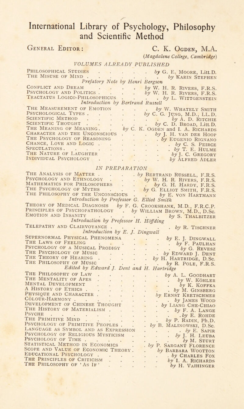 and Scientific Method General Editor: C. K. Ogden, M.A. (Magdalene College, Cambridge) VOLUMES ALREADY PUBLISHED Philosophical Studies.by G. E. Moore, Litt.D. The Misuse of Mind.by Karin Stephen Prefatory Note by Henri Bergson Conflict and Dream . . . . by W. H. R. Rivers, F.R.S. Psychology and Politics . . . . by W. H. R. Rivers, F.R.S. Tractatus Logico-Philosophicus . . . . by L. Wittgenstein Introduction by Bertrand Russell The Measurement of Emotion Psychological Types . Scientific Method Scientific Thought . The Meaning of Meaning. Character and the Unconscious The Psychology of Reasoning Chance, Love and Logic . Speculations. The Nature of Laughter Individual Psychology by W. Whately Smith by C. G. Jung, M.D., LL.D. by A. D. Ritchie by C. D. Broad, Litt.D. by C. K. Ogden and I. A. Richards by J. H. van der Hoop . by Eugenio Rignano . by C. S. Peirce . by T. E. Hulme by J. C. Gregory . , . . by Alfred Adler IN PREPARATION The Analysis of Matter . Psychology and Ethnology Mathematics for Philosophers The Psychology of Myths The Philosophy of the Unconscious Introduction by Professor G. Elliot Smith by Bertrand Russell, F.R.S. by W. H. R. Rivers, F.R.S. by G. H. Hardy, F.R.S. by G. Elliot Smith, F.R.S. by E. von Hartmann Theory of Medical Diagnosis by F. G. Crookshank, M.D., F.R.C.P. Principles of Psychopathology . by William Brown, M.D., D.Sc Emotion and Insanity.by S. Thalbitzer Introduction by Professor H. Hoff ding Telepathy and Clairvoyance . Introduction by E. Dingwall by R. Tischner Supernormal Physical Phenomena The Laws of Feeling Psychology of a Musical Prodigy The Psychology of Music The Theory of Hearing . The Philosophy of Music Edited by Edward J. Dent nd H, by E. J. Dingwall by F. Paulhan by G. Revesz . by Edward J. Dent by H. Hartridge, D.Sc. by R. Pole, F.R.S. Hartridge The Philosophy of Law . The Mentality of Apes .... Mental Development .... A History of Ethics. Physique and Character . Colour-Harmony ...... Development of Chinese Thought The History of Materialism . Psyche . The Primitive Mind .....' PSYCPIOLOGY OF PRIMITIVE PEOPLES . Language as Symbol and as Expression Psychology of Religious Mysticism Psychology of Time. Statistical Method in Economics ! Scope and Value of Economic Theory . Educational Psychology .... The Principles of Criticism The Philosophy of ‘ As If ’ by A. L. Goodhart by W. Kohler by K. Koffka . by M. Ginsberg by Ernst Kretschmer . by James Wood . by Liang Che-Chiao . by F. A. Lange . by E. Rohde by P. Radin, Ph.D. by B. Malinowski, D.Sc. . by E. Sapir by J. H. Leuba by M. Sturt by P. Sargant Florence by Barbara Wootton . by Charles Fox by I. A. Richards by H. Vaihinger