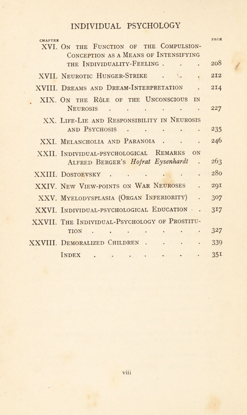 CHAPTER PAGE XVI. On the Function of the Compulsion- Conception as a Means of Intensifying the Individuality-Feeling . . . 208 XVII. Neurotic Hunger-Strike . . . 212 XVIII. Dreams and Dream-Interpretation . 214 XIX. On the Role of the Unconscious in Neurosis ...... 227 XX. Life-Lie and Responsibility in Neurosis and Psychosis.235 XXL Melancholia and Paranoia . . . 246 XXII. Individual-psychological Remarks on Alfred Berger’s Hofrat Eysenhardt . 263 XXIII. Dostoevsky.280 XXIV. New View-points on War Neuroses . 291 XXV. Myelodysplasia (Organ Inferiority) . 307 XXVI. Individual-psychological Education . 317 XXVII. The Individual-Psychology of Prostitu¬ tion .....•• 327 XXVIII. Demoralized Children .... 339 Index ....... 351 V1U