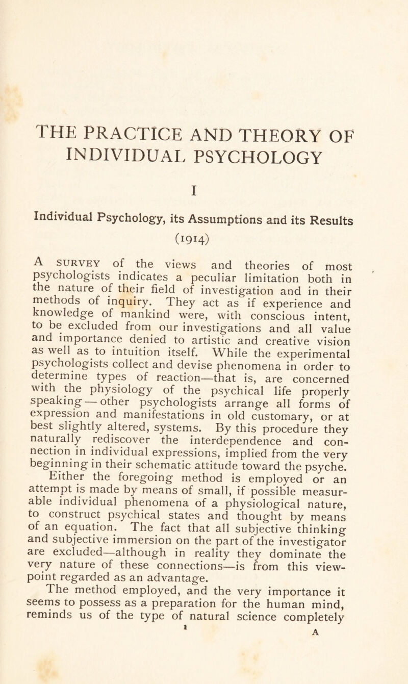 INDIVIDUAL PSYCHOLOGY I Individual Psychology, its Assumptions and its Results (1914) A survey of the views and theories of most psychologists indicates a peculiar limitation both in the nature of their field of investigation and in their methods of inquiry. They act as if experience and knowledge of mankind were, with conscious intent, to be excluded from our investigations and all value and importance denied to artistic and creative vision as well as to intuition itself. While the experimental psychologists collect and devise phenomena in order to determine types of reaction—that is, are concerned with the physiology of the psychical life properly speaking — other psychologists arrange all forms of expression and manifestations in old customary, or at best slightly altered, systems. By this procedure they naturally rediscover the interdependence and con¬ nection in individual expressions, implied from the very beginning in their schematic attitude toward the psyche. Either the foregoing method is employed or an attempt is made by means of small, if possible measur¬ able individual phenomena of a physiological nature, to construct psychical states and thought by means of an equation. The fact that all subjective thinking and subjective immersion on the part of the investigator are excluded—although in reality they dominate the very nature of these connections—is from this view¬ point regarded as an advantage. The method employed, and the very importance it seems to possess as a preparation for the human mind, reminds us of the type of natural science completely