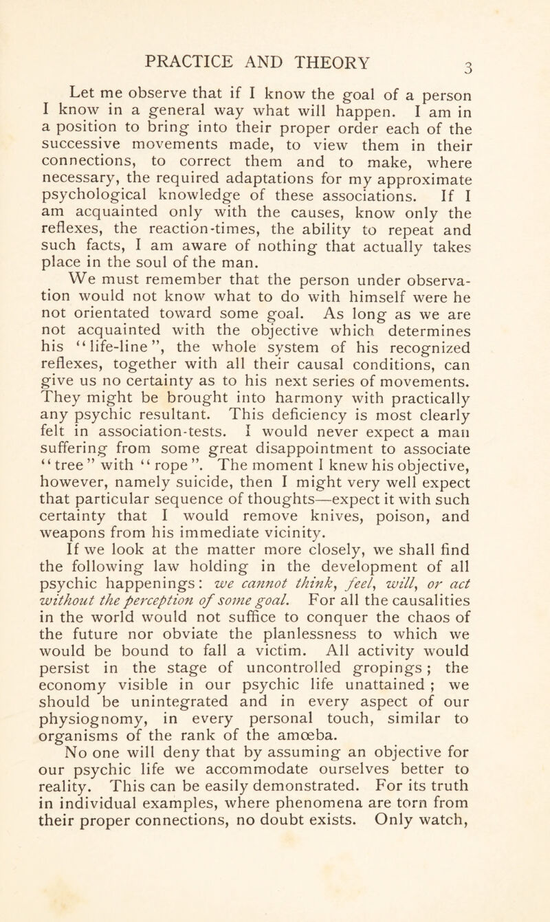 3 Let me observe that if I know the goal of a person I know in a general way what will happen, I am in a position to bring into their proper order each of the successive movements made, to view them in their connections, to correct them and to make, where necessary, the required adaptations for my approximate psychological knowledge of these associations. If I am acquainted only with the causes, know only the reflexes, the reaction-times, the ability to repeat and such facts, I am aware of nothing that actually takes place in the soul of the man. We must remember that the person under observa¬ tion would not know what to do with himself were he not orientated toward some goal. As long as we are not acquainted with the objective which determines his “ life-line”, the whole system of his recognized reflexes, together with all their causal conditions, can give us no certainty as to his next series of movements. They might be brought into harmony with practically any psychic resultant. This deficiency is most clearly felt in association-tests. I would never expect a man suffering from some great disappointment to associate ‘ ‘ tree ” with ‘ ‘ rope ”. The moment I knew his objective, however, namely suicide, then I might very well expect that particular sequence of thoughts—expect it with such certainty that I would remove knives, poison, and weapons from his immediate vicinity. If we look at the matter more closely, we shall find the following law holding in the development of all psychic happenings: we cannot think, feel, will, or act without the perception of some goal. For all the causalities in the world would not suffice to conquer the chaos of the future nor obviate the planlessness to which we would be bound to fall a victim. All activity would persist in the stage of uncontrolled gropings; the economy visible in our psychic life unattained ; we should be unintegrated and in every aspect of our physiognomy, in every personal touch, similar to organisms of the rank of the amoeba. No one will deny that by assuming an objective for our psychic life we accommodate ourselves better to reality. This can be easily demonstrated. For its truth in individual examples, where phenomena are torn from their proper connections, no doubt exists. Only watch,