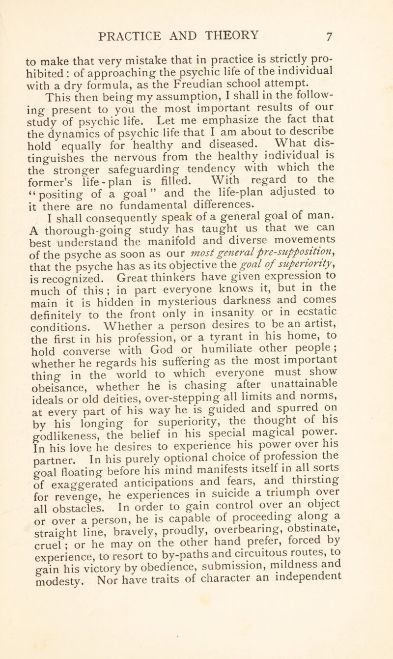 to make that very mistake that in practice is strictly pro¬ hibited : of approaching the psychic life of the individual with a dry formula, as the Freudian school attempt. This then being my assumption, I shall in the follow¬ ing present to you the most important results of our study of psychic life. Let me emphasize the fact that the dynamics of psychic life that I am about to describe hold equally for healthy and diseased. What dis¬ tinguishes the nervous from the healthy individual is the stronger safeguarding tendency with which the former’s life-plan is filled. With regard to the u positing of a goal ” and the life-plan adjusted to it there are no fundamental differences. I shall consequently speak of a general goal of man. A thorough-going study has taught us that we can best understand the manifold and diverse movements of the psyche as soon as our most general pre-supposition, that the psyche has as its objective the goal of superiority, is recognized. Great thinkers have given expression to much of this ; in part everyone knows it, but in the main it is hidden in mysterious darkness and comes definitely to the front only in insanity or in ecstatic conditions. Whether a person desires to be an artist, the first in his profession, or a tyrant in his home, to hold converse with God or humiliate othei people; whether he regards his suffering as the most important thing in the world to which everyone must show obeisance, whether he is chasing after unattainable ideals or old deities, over-stepping all limits and norms, at every part of his way he is guided and spurred on by his longing for superiority, the thought of his o-odlikeness, the belief in his special magical power. In his love he desires to experience his power over his partner. In his purely optional choice of profession the goal floating before his mind manifests itself in all sorts of exaggerated anticipations and fears, and thirsting for revenge, he experiences in suicide a triumph over all obstacles. In order to gain control over an object or over a person, he is capable of proceeding along a straight line, bravely, proudly, overbearing, obstinate, cruel ; or he may on the other hand prefer, forced by experience, to resort to by-paths and circuitous routes, to gain his victory by obedience, submission, mildness and modesty. Nor have traits of character an independent