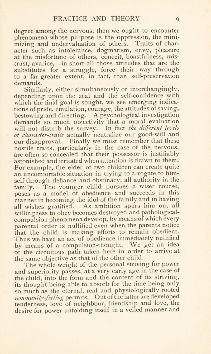 degree among the nervous, then we ought to encounter phenomena whose purpose is the oppression, the mini¬ mizing and undervaluation of others. Traits of char¬ acter such as intolerance, dogmatism, envy, pleasure at the misfortune of others, conceit, boastfulness, mis¬ trust, avarice,—in short all those attitudes that are the substitutes for a struggle, force their way through to a far greater extent, in fact, than self-preservation demands. Similarly, either simultaneously or interchangingly, depending upon the zeal and the self-confidence with which the final goal is sought, we see emerging indica¬ tions of pride, emulation, courage, the attitudes of saving, bestowing and directing. A psychological investigation demands so much objectivity that a moral evaluation will not disturb the survey. In fact the different levels of character-traits actually neutralize our good-will and our disapproval. Finally we must remember that these hostile traits, particularly in the case of the nervous, are often so concealed that their possessor is justifiably astonished and irritated when attention is drawn to them. For example, the elder of two children can create quite an uncomfortable situation in trying to arrogate to him¬ self through defiance and obstinacy, all authority in the family. The younger child pursues a wiser course, poses as a model of obedience and succeeds in this manner in becoming the idol of the family and in having all wishes gratified. As ambition spurs him on, all willingness to obey becomes destroyed and pathological- compulsion phenomena develop, by means of which every parental order is nullified even when the parents notice that the child is making efforts to remain obedient. Thus we have an act of obedience immediately nullified by means of a compulsion-thought. We get an idea of the circuitous path taken here in order to arrive at the same objective as that of the other child. The whole weight of the personal striving for power and superiority passes, at a very early age in the case of the child, into the form and the content of its striving, its thought being able to absorb for the time being only so much as the eternal, real and physiologically rooted community-feeling permits. Out of the latter are developed tenderness, love of neighbour, friendship and love, the desire for power unfolding itself in a veiled manner and