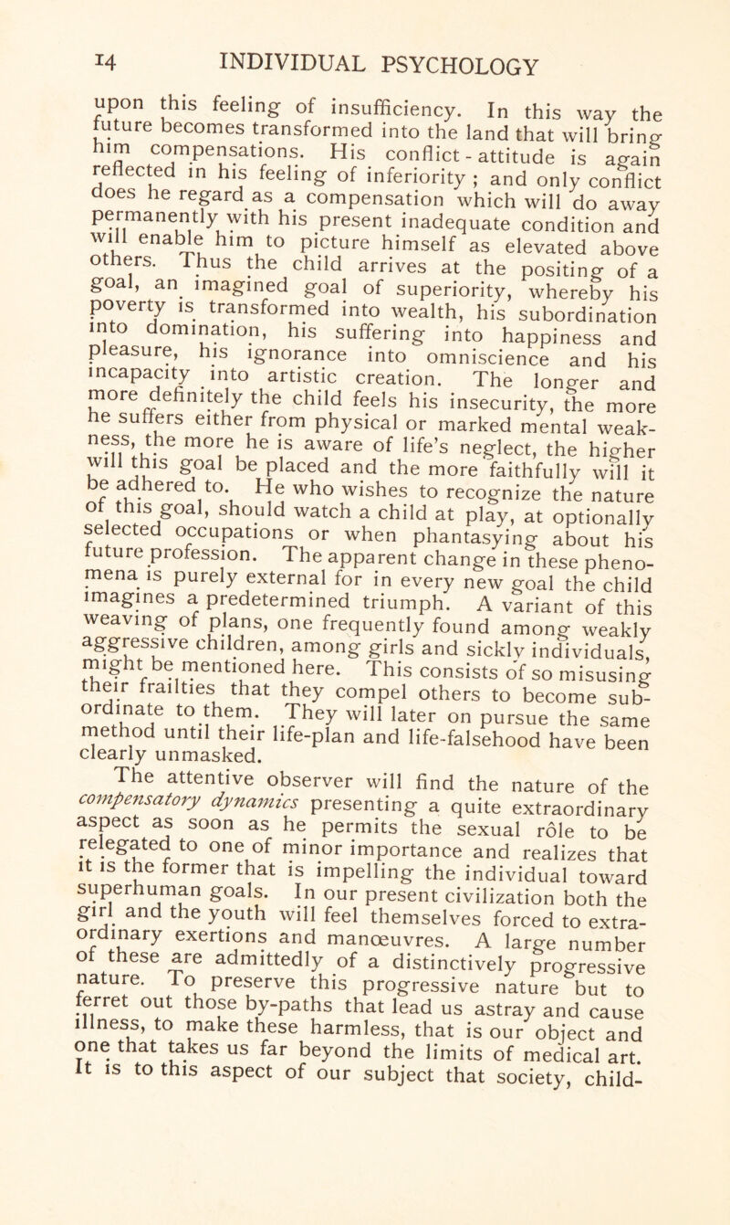 upon this feeling of insufficiency. In this way the future becomes transformed into the land that will brine rlT tcrpencSat'r°n,S- His convict- attitude is again reflected in his feeling of inferiority ; and only conflict does he regard as a compensation which will do awav permanently with his present inadequate condition and will enable him to picture himself as elevated above others. Thus the child arrives at the positing- of a goal, an imagined goal of superiority, whereby his poverty is transformed into wealth, his subordination into domination, his suffering into happiness and p easure, his ignorance into omniscience and his incapacity into artistic creation. The longer and more dehmtely the child feels his insecurity, the more he suffers either from physical or marked mental weak- ness, the more he is aware of life’s neglect, the higher wd! this goal be placed and the more faithfully will it be adhered to. He who wishes to recognize the nature of this goal, should watch a child at play, at optionally selected occupations or when phantasying about his uture profession. The apparent change in these pheno¬ mena is purely external for in every new goal the child imagines a predetermined triumph. A variant of this weaving of plans, one frequently found among weakly ^gressive children, among girls and sickly individuals, m!ght be mentioned here. This consists of so misusing their frailties that they compel others to become sub- ordinate to them. They will later on pursue the same method until their life-plan and life-falsehood have been clearly unmasked. The attentive observer will find the nature of the compensatory dynamics presenting a quite extraordinary aspect as soon as he permits the sexual role to be relegated to one of minor importance and realizes that it is the former that is impelling the individual toward superhuman goals. In our present civilization both the girl and the youth will feel themselves forced to extra¬ ordinary exertions and manoeuvres. A large number of these are admittedly of a distinctively progressive nature. To preserve this progressive nature but to ferret out those by-paths that lead us astray and cause illness, to make these harmless, that is our object and one that takes us far beyond the limits of medical art. it is to this aspect of our subject that society, child-