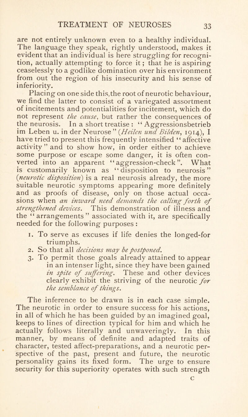 are not entirely unknown even to a healthy individual. The language they speak, rightly understood, makes it evident that an individual is here struggling for recogni¬ tion, actually attempting to force it; that he is aspiring ceaselessly to a godlike domination over his environment from out the region of his insecurity and his sense of inferiority. Placing on one side this,the root of neurotic behaviour, we find the latter to consist of a variegated assortment of incitements and potentialities for incitement, which do not represent the cause, but rather the consequences of the neurosis. In a short treatise : “ Aggressionsbetrieb im Leben u. in der Neurose ” (.Heilen und Bilden, 1914), I have tried to present this frequently intensified “ affective activity ” and to show how, in order either to achieve some purpose or escape some danger, it is often con¬ verted into an apparent “ aggression-check ”. What is customarily known as “disposition to neurosis” (neurotic disposition) is a real neurosis already, the more suitable neurotic symptoms appearing more definitely and as proofs of disease, only on those actual occa¬ sions when an inward need demands the calling forth of strengthened devices. This demonstration of illness and the “arrangements” associated with it, are specifically needed for the following purposes : 1. To serve as excuses if life denies the longed-for triumphs. 2. So that all decisions may be postponed. 3. To permit those goals already attained to appear in an intenser light, since they have been gained in spite of suffering. These and other devices clearly exhibit the striving of the neurotic for the semblance of things. The inference to be drawn is in each case simple. The neurotic in order to ensure success for his actions, in all of which he has been guided by an imagined goal, keeps to lines of direction typical for him and which he actually follows literally and unwaveringly. In this manner, by means of definite and adapted traits of character, tested affect-preparations, and a neurotic per¬ spective of the past, present and future, the neurotic personality gains its fixed form. The urge to ensure security for this superiority operates with such strength c