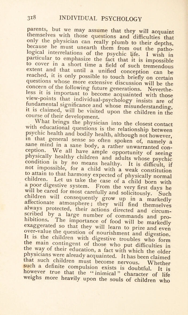 parents, but we may assume that they will acquaint themseWes with those questions and difficulties that only the physician can really plumb to their depths because he must unearth them from out the patho¬ logical interrelations of the psychic life. I wish in particular to emphasize the fact that it is impossible to cover in a short time a field of such tremendous extent and that until a unified conception can be reached, it is only possible to touch briefly on certain questions whose more extensive discussion will be the concern of the following future generations. Neverthe¬ less it is important to become acquainted with those view-points that individual-psychology insists are of fundamental significance and whose misunderstanding-, it is claimed, will be visited upon the children in the course of their development. What brings the physician into the closest contact with educational questions is the relationship between psychic health and bodily health, although not however in that general sense so often spoken of, namely a sane mind in a sane body, a rather unwarranted con¬ ception. We all have ample opportunity of seeing physically healthy children and adults whose psychic condition is by no means healthy. It is difficult if not impossible for a child with a weak constitution to attam to that harmony expected of physically normal children. Let us take the case of a child born with a poor digestive system. From the very first days he wil lbe cared for most carefully and solicitously. Such chddren will consequently grow up in a markedly affectionate atmosphere; they will find themselves always protected, their actions directed and circum- scribed by a large number of commands and pro¬ hibitions. The importance of food will be markedly exaggerated so that they will learn to prize and even over-value the question of nourishment and digestion. It is the children with digestive troubles who form the main contingent of those who put difficulties in the way of their education, a fact with which the older physicians were already acquainted. It has been claimed that such children must become nervous. Whether such a definite compulsion exists is doubtful. It is however true that the “inimical” character of life weighs more heavily upon the souls of children who