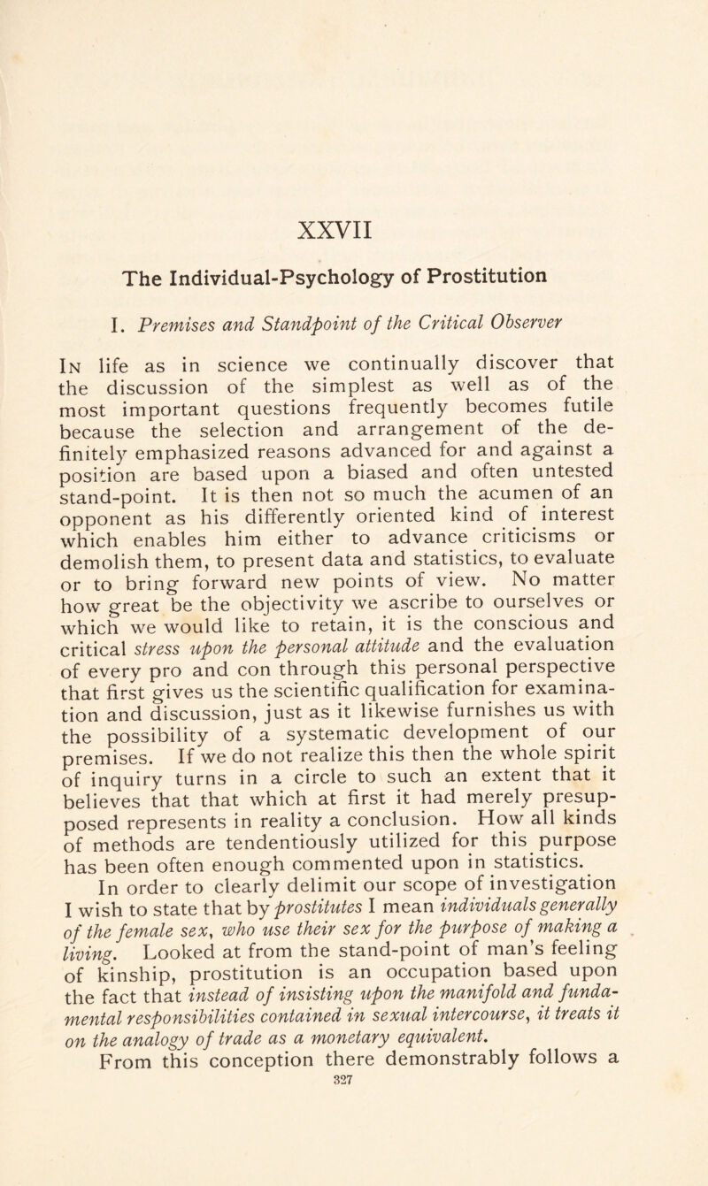 XXVII The Individual-Psychology of Prostitution I. Premises and Standpoint of the Critical Observer In life as in science we continually discover that the discussion of the simplest as well as of the most important questions frequently becomes futile because the selection and arrangement of the de¬ finitely emphasized reasons advanced for and against a position are based upon a biased and often untested stand-point. It is then not so much the acumen of an opponent as his differently oriented kind of interest which enables him either to advance criticisms or demolish them, to present data and statistics, to evaluate or to bring forward new points of view. No matter how great be the objectivity we ascribe to ourselves or which we would like to retain, it is the conscious and critical stress upon the personal attitude and the evaluation of every pro and con through this personal perspective that first gives us the scientific qualification for examina¬ tion and discussion, just as it likewise furnishes us with the possibility of a systematic development of our premises. If we do not realize this then the whole spirit of inquiry turns in a circle to such an extent that it believes that that which at first it had merely presup¬ posed represents in reality a conclusion. How all kinds of methods are tendentiously utilized for this purpose has been often enough commented upon in statistics. In order to clearly delimit our scope of investigation I wish to state that by prostitutes I mean individuals generally of the female sex, who use their sex for the purpose of making a living. Looked at from the stand-point of man’s feeling of kinship, prostitution is an occupation based upon the fact that instead of insisting upon the manifold and funda¬ mental responsibilities contained in sexual intercourse, it treats it on the analogy of trade as a monetary equivalent. From this conception there demonstrably follows a