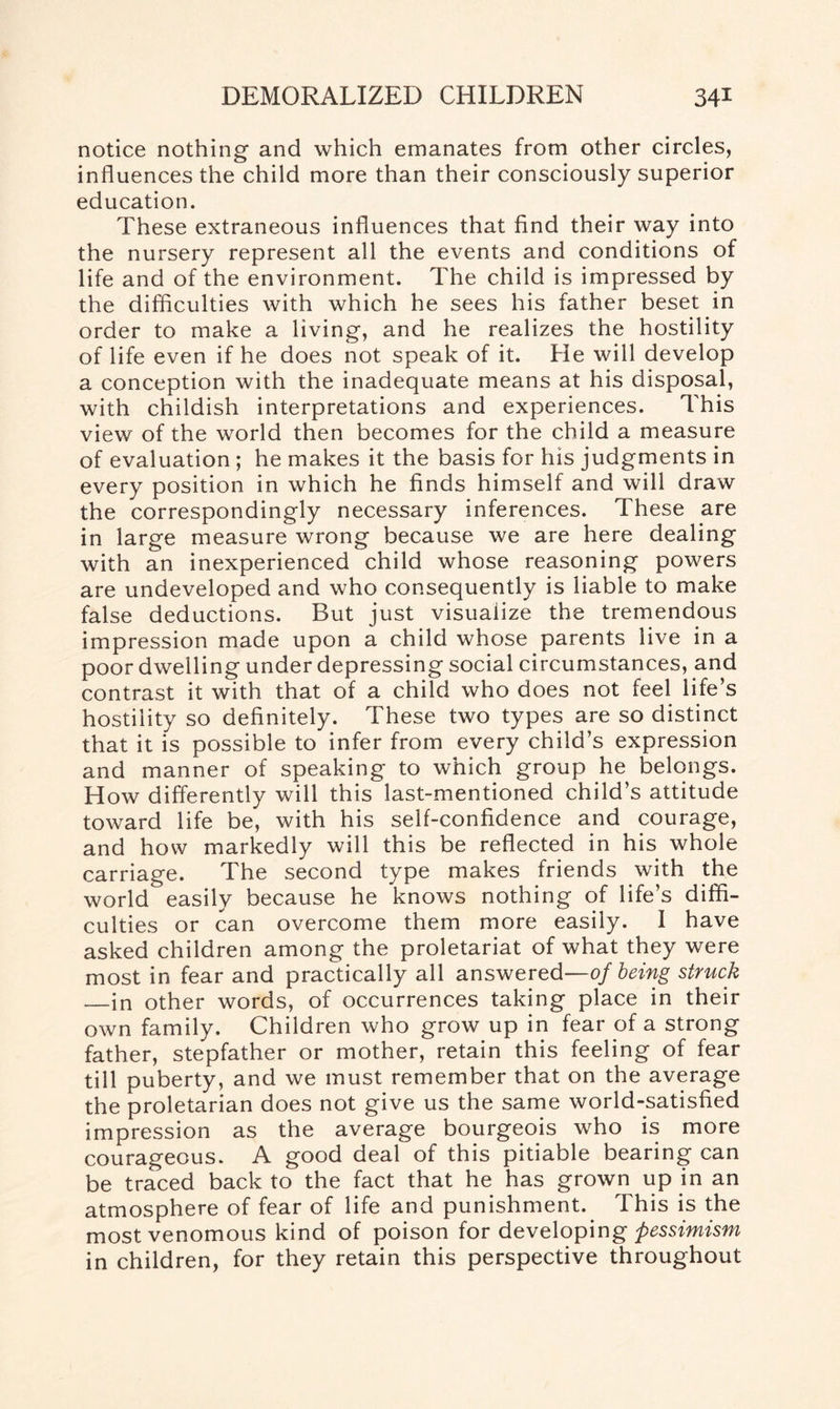 notice nothing’ and which emanates from other circles, influences the child more than their consciously superior education. These extraneous influences that find their way into the nursery represent all the events and conditions of life and of the environment. The child is impressed by the difficulties with which he sees his father beset in order to make a living, and he realizes the hostility of life even if he does not speak of it. He will develop a conception with the inadequate means at his disposal, with childish interpretations and experiences. This view of the world then becomes for the child a measure of evaluation ; he makes it the basis for his judgments in every position in which he finds himself and will draw the correspondingly necessary inferences. These are in large measure wrong because we are here dealing with an inexperienced child whose reasoning powers are undeveloped and who consequently is liable to make false deductions. But just visualize the tremendous impression made upon a child whose parents live in a poor dwelling under depressing social circumstances, and contrast it with that of a child who does not feel life’s hostility so definitely. These two types are so distinct that it is possible to infer from every child’s expression and manner of speaking to which group he belongs. How differently will this last-mentioned child’s attitude toward life be, with his self-confidence and courage, and how markedly will this be reflected in his whole carriage. The second type makes friends with the world easily because he knows nothing of life’s diffi¬ culties or can overcome them more easily. I have asked children among the proletariat of what they were most in fear and practically all answered—of being struck —in other words, of occurrences taking place in their own family. Children who grow up in fear of a strong father, stepfather or mother, retain this feeling of fear till puberty, and we must remember that on the average the proletarian does not give us the same world-satisfied impression as the average bourgeois who is more courageous. A good deal of this pitiable bearing can be traced back to the fact that he has grown up in an atmosphere of fear of life and punishment. This is the most venomous kind of poison for developing pessimism in children, for they retain this perspective throughout