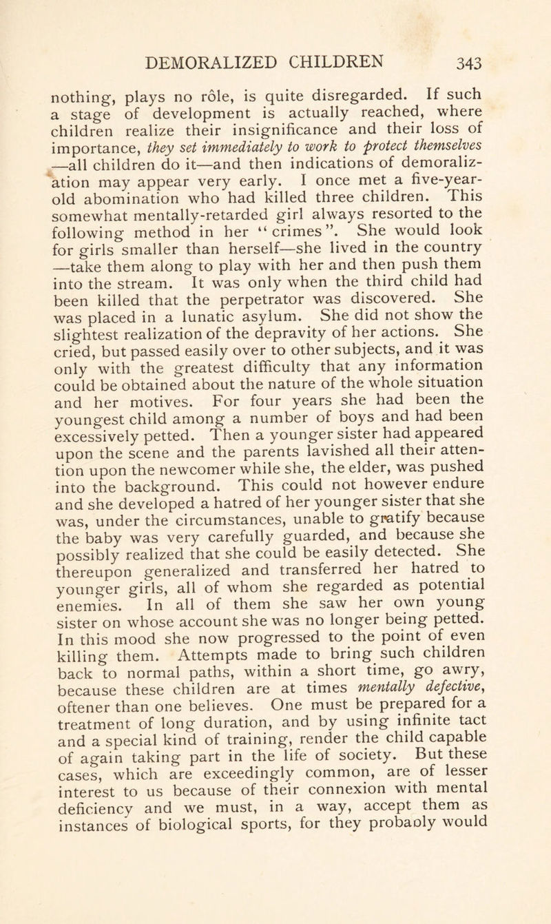 nothing', plays no role, is quite disregarded. If such a stage of development is actually reached, where children realize their insignificance and their loss of importance, they set immediately to work to protect themselves —all children do it—and then indications of demoraliz¬ ation may appear very early. I once met a five-year- old abomination who had killed three children. This somewhat mentally-retarded girl always resorted to the following method in her “crimes”. She would look for girls smaller than herself—she lived in the country —take them along to play with her and then push them into the stream. It was only when the third child had been killed that the perpetrator was discovered. She was placed in a lunatic asylum. She did not show the slightest realization of the depravity of her actions. She cried, but passed easily over to other subjects, and it was only with the greatest difficulty that any information could be obtained about the nature of the whole situation and her motives. For four years she had been the youngest child among a number of boys and had been excessively petted. Then a younger sister had appeared upon the scene and the parents lavished all their atten¬ tion upon the newcomer while she, the elder, was pushed into the background. This could not however endure and she developed a hatred of her younger sister that she was, under the circumstances, unable to gratify because the baby was very carefully guarded, and because she possibly realized that she could be easily detected. She thereupon generalized and transferred her hatred to younger girls, all of whom she regarded as potential enemies. In all of them she saw her own young sister on whose account she was no longer being petted. In this mood she now progressed to the point of even killing them. Attempts made to bring such children back to normal paths, within a short time, go awry, because these children are at times mentally defective, oftener than one believes. One must be prepared for a treatment of long duration, and by using infinite tact and a special kind of training, render the child capable of again taking part in the life of society. But these cases, which are exceedingly common, are of lesser interest to us because of their connexion with mental deficiency and we must, in a way, accept them as instances of biological sports, for they probaoly would