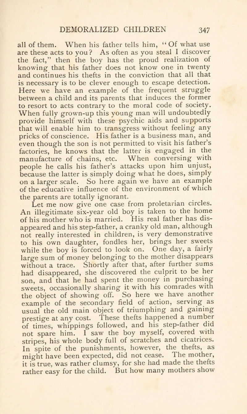 all of them. When his father tells him, “ Of what use are these acts to you ? As often as you steal I discover the fact,” then the boy has the proud realization of knowing that his father does not know one in twenty and continues his thefts in the conviction that all that is necessary is to be clever enough to escape detection. Here we have an example of the frequent struggle between a child and its parents that induces the former to resort to acts contrary to the moral code of society. When fully grown-up this young man will undoubtedly provide himself with these psychic aids and supports that will enable him to transgress without feeling any pricks of conscience. His father is a business man, and even though the son is not permitted to visit his father’s factories, he knows that the latter is engaged in the manufacture of chains, etc. When conversing with people he calls his father’s attacks upon him unjust, because the latter is simply doing what he does, simply on a larger scale. So here again we have an example of the educative influence of the environment of which the parents are totally ignorant. Let me now give one case from proletarian circles. An illegitimate six-year old boy is taken to the home of his mother who is married. His real father has dis¬ appeared and his step-father, a cranky old man, although not really interested in children, is very demonstrative to his own daughter, fondles her, brings her sweets while the boy is forced to look on. One day, a fairly large sum of money belonging to the mother disappears without a trace. Shortly after that, after further sums had disappeared, she discovered the culprit to be her son, and that he had spent the money in purchasing- sweets, occasionally sharing it with his comrades with the object of showing off. So here we have another example of the secondary field of action, serving as usual the old main object of triumphing and gaining prestige at any cost. These thefts happened a number of times, whippings followed, and his step-father did not spare him. I saw the boy myself, covered with stripes, his whole body full of scratches and cicatrices. In spite of the punishments, however, the thefts, as might have been expected, did not cease. The mother, it is true, was rather clumsy, for she had made the thefts rather easy for the child. But how many mothers show