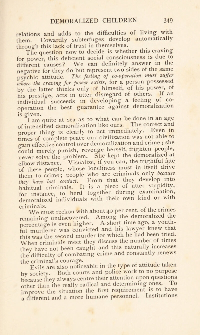 relations and adds to the difficulties of living’ with them. Cowardly subterfuges develop automatically through this lack of trust in themselves. The question now to decide is whether this craving for power, this deficient social consciousness is due to different causes? We can definitely answer in the negative for they do but represent two sides of the same psychic attitude. The feeling of co-operation must suffer where the craving for power exists, for a person possessed by the latter thinks only of himself, of his power, or his prestige, acts in utter disregard of others. If an individual succeeds in developing a feeling of co¬ operation the best guarantee against demoralization is given. I am quite at sea as to what can be done in an age of intensified demoralization like ours. The correct and proper thing is clearly to act immediately. Even in times of complete peace our civilization was not able to gain effective control over demoralization and crime ; she could merely punish, revenge herself, frighten people, never solve the problem. She kept the demoralized at elbow distance. Visualize, if you can, the frightful fate of these people, whose loneliness must m itself drive them to crime ; people who are criminals only because they have lost contact. From that they develop into habitual criminals. It is a piece of utter stupidity, for instance, to herd together during examination, demoralized individuals with their own kind or with criminals. We must reckon with about 40 P^r cent, of the crimes remaining' undiscovered. Among the demoralized the percentage is even higher. A short time ago, a youth- ful murderer was convicted and his lawyer knew that this was the second murder for which he had been tried. When criminals meet they discuss the number of times they have not been caught and this naturally increases the difficulty of combating crime and constantly renews the criminal’s courage. _ Evils are also noticeable in the type of attitude taken by society. Both courts and police work to no purpose because they always centre their attention upon questions other than the really radical and determining ones. To improve the situation the first requirement is to have a different and a more humane personnel. Institutions