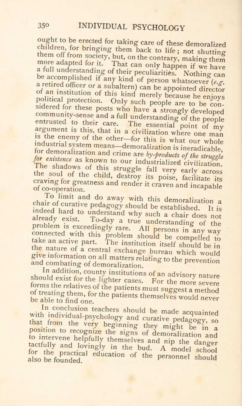 chi!irVn° fnrTCted f°r uking care of these demoralized rhpm nffV bringing’ them back to life ; not shutting fro™ society, but, on the contrary, making them more adapted for it. That can only happen if wf ha ™ a full understanding of their peculiarities Nothing can be accomplished if any kind of person whatsoever*(e g a retired officer or a subaltern) can be appointed direc t of an institution of this kind merely because he envoys political protection. Only such people are to be con- si ered for these posts who have a strongly developed community-sense and a full understanding of the neonle entrusted to their care. The essentialpoint of my argument ,s this, that in a civilization where on ma .s the enemy of the other-for this is what our whole industrial system means—demoralization is ineradicable for demoralization and crime are by-products of the strueele for existence as known to our industrialized civi izadfn The shadows of this struggle fall very early ac oss the soul of the child, destroy its poise, facilitate its ofTo-operatfonatneSS rend6r * CraVe and incapable rha£°JimVnd d? aWay With this demoralization a chair of curative pedagogy should be established It is SSSV£s>'° f?;s,and . chi, L,nS problem “mreAtTlTff11 of » tC.°kenaC„‘eac,ie Uf f““ ■stould the nature of a central exchan'burSu^hfch'lvould give information on all matters relating to the prevention and combating of demoralization. ^addition, county institutions of an advisory nature ould exist for the lighter cases. For the more severe forms the relatives of the patients must suggest a method 0beStogf„dmonfrthe Patie'ltS ^emselvef woulTnever Jn. conclusion teachers should be made acquainted vith individual-psychology and curative pedagogy so hat from the very beginning they might be^Tn a position to recognize the signs of demoralization and -o intervene helpfully themselves and nip the danger tactfully and lovingly in the bud. A model school SoLeffiSr' edUCati0n 0f the P~' “