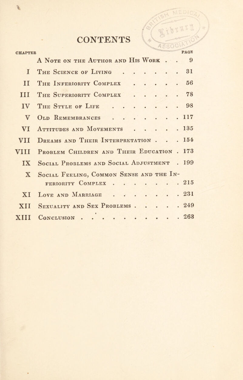 CHAPTER CONTENTS PAGE A Note on the Author and His Work . . 9 I The Science of Living.31 II The Inferiority Complex.56 III The Superiority Complex ..... 78 IV The Style of Life.98 V Old Remembrances. .117 VI Attitudes and Movements . . . . .135 VII Dreams and Their Interpretation . . . 154 VIII Problem Children and Their Education . 173 IX Social Problems and Social Adjustment . 199 X Social Feeling, Common Sense and the In¬ feriority Complex.215 XI Love and Marriage.231 XII Sexuality and Sex Problems.249 XIII Conclusion.263