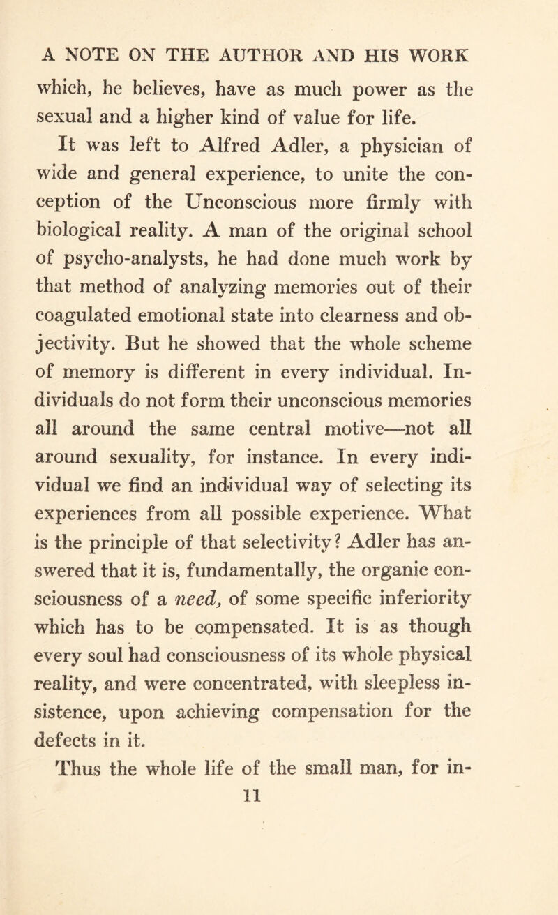 which, he believes, have as much power as the sexual and a higher kind of value for life. It was left to Alfred Adler, a physician of wide and general experience, to unite the con¬ ception of the Unconscious more firmly with biological reality. A man of the original school of psycho-analysts, he had done much work by that method of analyzing memories out of their coagulated emotional state into clearness and ob¬ jectivity. But he showed that the whole scheme of memory is different in every individual. In¬ dividuals do not form their unconscious memories all around the same central motive—not all around sexuality, for instance. In every indi¬ vidual we find an individual w^ay of selecting its experiences from all possible experience. What is the principle of that selectivity? Adler has an¬ swered that it is, fundamentally, the organic con¬ sciousness of a need, of some specific inferiority which has to be compensated. It is as though every soul had consciousness of its whole physical reality, and w^ere concentrated, with sleepless in¬ sistence, upon achieving compensation for the defects in it. Thus the whole life of the small man, for in- 11