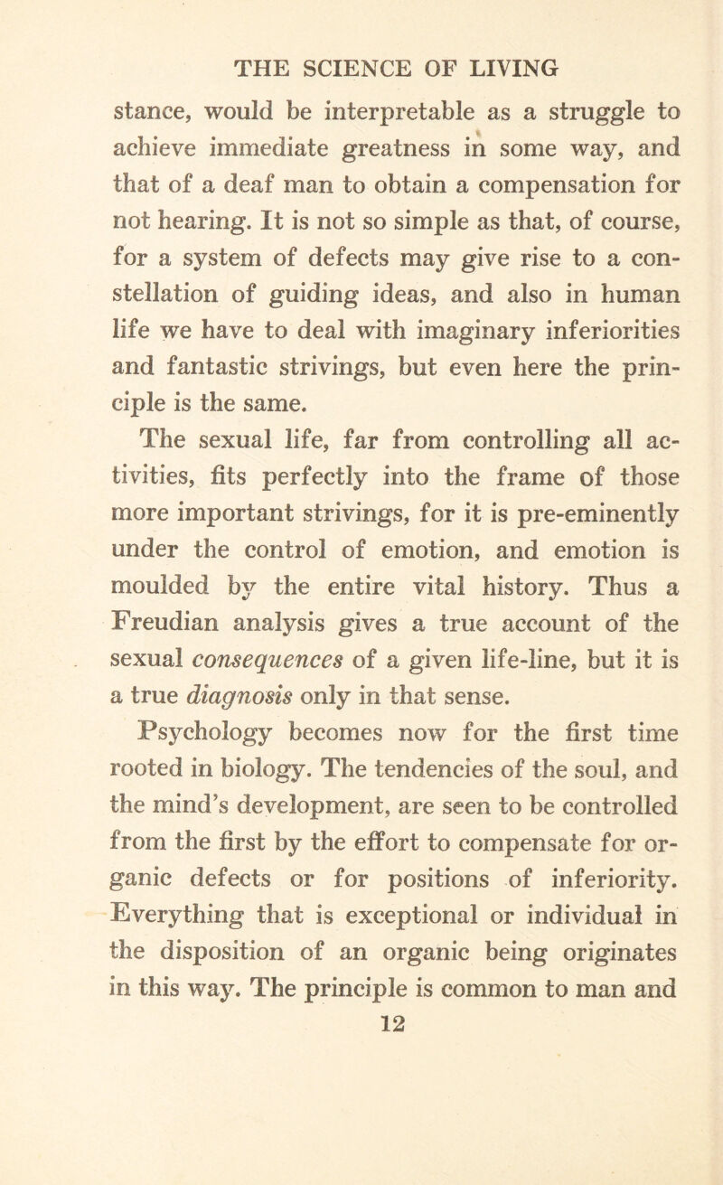 stance, would be interpretable as a struggle to achieve immediate greatness in some way, and that of a deaf man to obtain a compensation for not hearing. It is not so simple as that, of course, for a system of defects may give rise to a con¬ stellation of guiding ideas, and also in human life we have to deal with imaginary inferiorities and fantastic strivings, but even here the prin¬ ciple is the same. The sexual life, far from controlling all ac¬ tivities, fits perfectly into the frame of those more important strivings, for it is pre-eminently under the control of emotion, and emotion is moulded by the entire vital history. Thus a Freudian analysis gives a true account of the sexual comequences of a given life-line, but it is a true diagnosis only in that sense. Psychology becomes now for the first time rooted in biology. The tendencies of the soul, and the mind's development, are seen to be controlled from the first by the effort to compensate for or¬ ganic defects or for positions of inferiority. Everything that is exceptional or individual in the disposition of an organic being originates in this way. The principle is common to man and