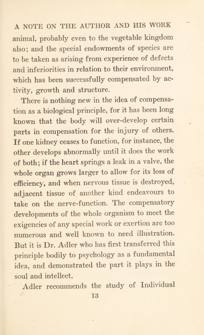 animal, probably even to the vegetable kingdom also; and the special endowments of species are to be taken as arising from experience of defects and inferiorities in relation to their environment, which has been successfully compensated by ac¬ tivity, growth and structure. There is nothing new in the idea of compensa¬ tion as a biological principle, for it has been long known that the body will over-develop certain parts in compensation for the injury of others. If one kidney ceases to function, for instance, the other develops abnormally until it does the work of both; if the heart springs a leak in a valve, the whole organ grows larger to allow for its loss of efficiency, and when nervous tissue is destroyed, adjacent tissue of another kind endeavours to take on the nerve-function. The compensatory developments of the whole organism to meet the exigencies of any special work or exertion are too numerous and well known to need illustration. But it is Dr. Adler who has first transferred this principle bodily to psychology as a fundamental idea, and demonstrated the part it plays in the soul and intellect. Adler recommends the study of Individual