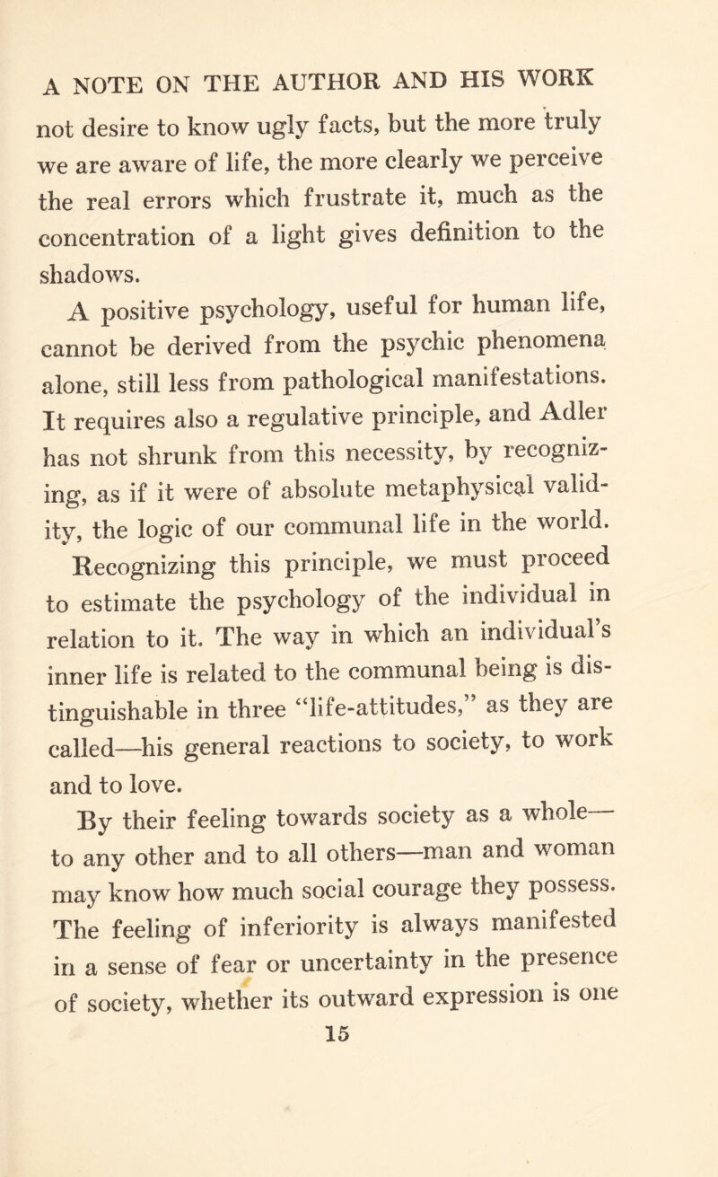 not desire to know ugly facts, but the more truly we are aware of life, the more clearly we perceive the real errors which frustrate it, much as the concentration of a light gives definition to the shadows. A positive psychology, useful for human life, cannot be derived from the psychic phenomena alone, still less from pathological manifestations. It requires also a regulative principle, and Adler has not shrunk from this necessity, by recogniz¬ ing, as if it were of absolute metaphysical valid¬ ity, the logic of our communal life in the world. Recognizing this principle, we must proceed to estimate the psychology of the individual in relation to it. The way in which an individuals inner life is related to the communal being is dis¬ tinguishable in three 4 * lit e-attitudes, as they are called_his general reactions to society, to work and to love. By their feeling towards society as a whole— to any other and to all others—man and woman may know how much social courage they possess. The feeling of inferiority is always manifested in a sense of fear or uncertainty in the presence of society, whether its outward expression is one