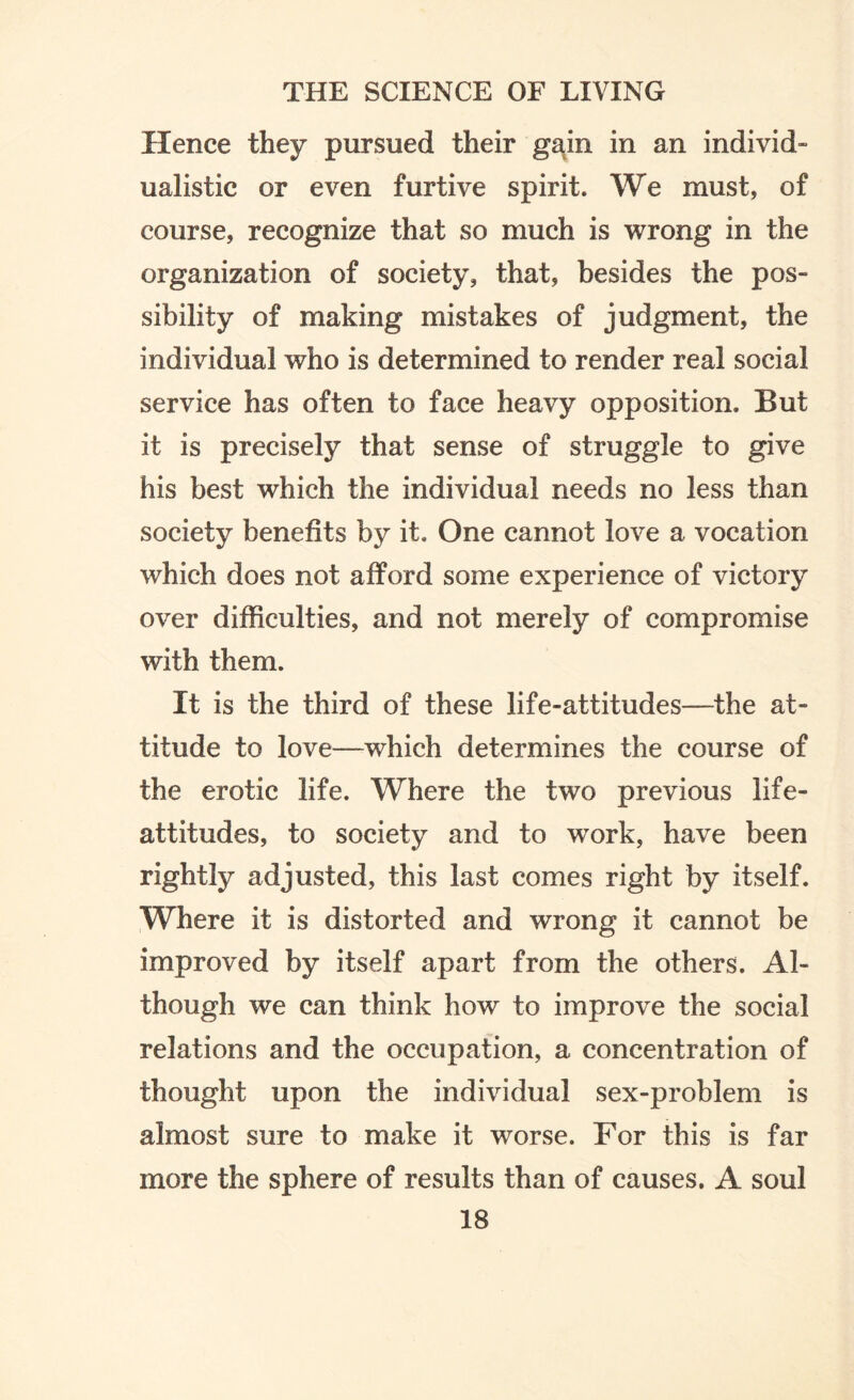 Hence they pursued their gain in an individ- ualistic or even furtive spirit. We must, of course, recognize that so much is wrong in the organization of society, that, besides the pos¬ sibility of making mistakes of judgment, the individual who is determined to render real social service has often to face heavy opposition. But it is precisely that sense of struggle to give his best which the individual needs no less than society benefits by it. One cannot love a vocation which does not afford some experience of victory over difficulties, and not merely of compromise with them. It is the third of these life-attitudes—the at¬ titude to love—which determines the course of the erotic life. Where the two previous life- attitudes, to society and to work, have been rightly adjusted, this last comes right by itself. Where it is distorted and wrong it cannot be improved by itself apart from the others. Al¬ though we can think how to improve the social relations and the occupation, a concentration of thought upon the individual sex-problem is almost sure to make it worse. For this is far more the sphere of results than of causes. A soul