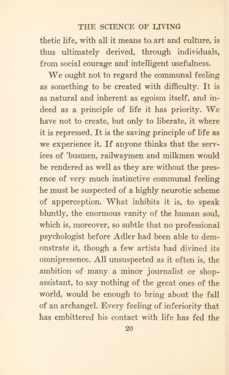 thetic life, with all it means to art and culture, is thus ultimately derived, through individuals, from social courage and intelligent usefulness. We ought not to regard the communal feeling as something to be created with difficulty. It is as natural and inherent as egoism itself, and in¬ deed as a principle of life it has priority. We have not to create, but only to liberate, it where it is repressed. It is the saving principle of life as we experience it. If anyone thinks that the serv¬ ices of 'busmen, railwaymen and milkmen would be rendered as well as they are without the pres¬ ence of very much instinctive communal feeling he must be suspected of a highly neurotic scheme of apperception. What inhibits it is, to speak bluntly, the enormous vanity of the human soul, which is, moreover, so subtle that no professional psychologist before Adler had been able to dem¬ onstrate it, though a few artists had divined its omnipresence. All unsuspected as it often is, the ambition of many a minor journalist or shop- assistant, to say nothing of the great ones of the world, would be enough to bring about the fall of an archangel. Every feeling of inferiority that has embittered his contact with life has fed the