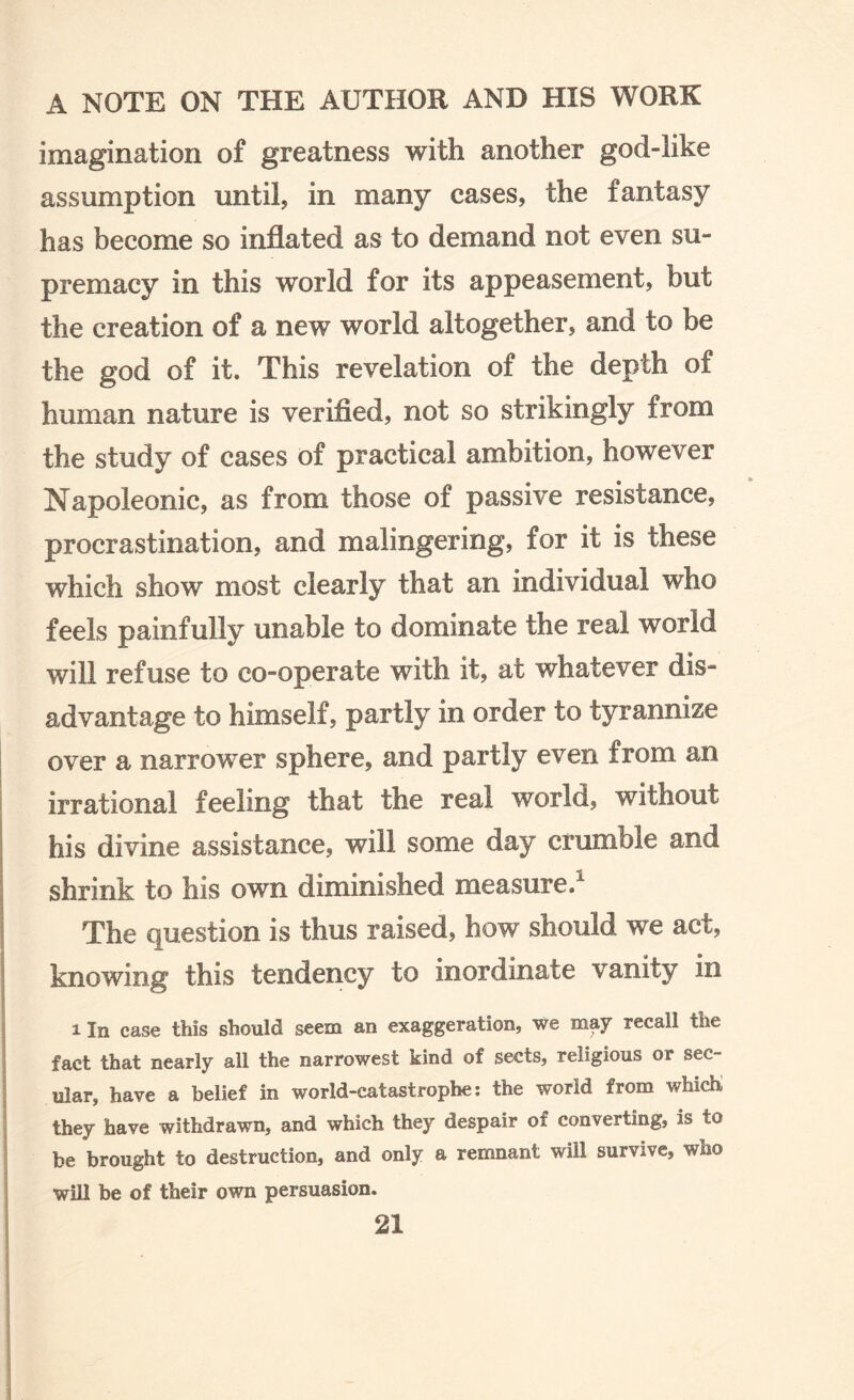 imagination of greatness with another god-like assumption until, in many cases, the fantasy has become so inflated as to demand not even su¬ premacy in this world for its appeasement, but the creation of a new world altogether, and to be the god of it. This revelation of the depth of human nature is verified, not so strikingly from the study of cases of practical ambition, however Napoleonic, as from those of passive resistance, procrastination, and malingering, for it is these which show most clearly that an individual who feels painfully unable to dominate the real world will refuse to co-operate with it, at whatever dis¬ advantage to himself, partly in order to tyrannize over a narrower sphere, and partly even from an irrational feeling that the real world, without his divine assistance, will some day crumble and shrink to his own diminished measure/ The question is thus raised, how should we act, knowing this tendency to inordinate vanity in i In case this should seem an exaggeration, we may recall the fact that nearly all the narrowest kind of sects, religious or sec¬ ular, have a belief in world-catastrophe: the world from which they have withdrawn, and which they despair of converting, is to he brought to destruction, and only a remnant will survive, who will be of their own persuasion.