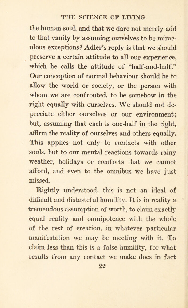 the human soul, and that we dare not merely add to that vanity by assuming ourselves to be mirac¬ ulous exceptions ? Adler’s reply is that we should preserve a certain attitude to all our experience, which he calls the attitude of “half-and-half.” Our conception of normal behaviour should be to allow the world or society, or the person with whom we are confronted, to be somehow in the right equally with ourselves. We should not de¬ preciate either ourselves or our environment; but, assuming that each is one-half in the right, affirm the reality of ourselves and others equally. This applies not only to contacts with other souls, but to our mental reactions towards rainy weather, holidays or comforts that we cannot afford, and even to the omnibus we have just missed. Rightly understood, this is not an ideal of difficult and distasteful humility. It is in reality a tremendous assumption of worth, to claim exactly equal reality and omnipotence with the whole of the rest of creation, in whatever particular manifestation we may be meeting with it. To claim less than this is a false humility, for what results from any contact we make does in fact