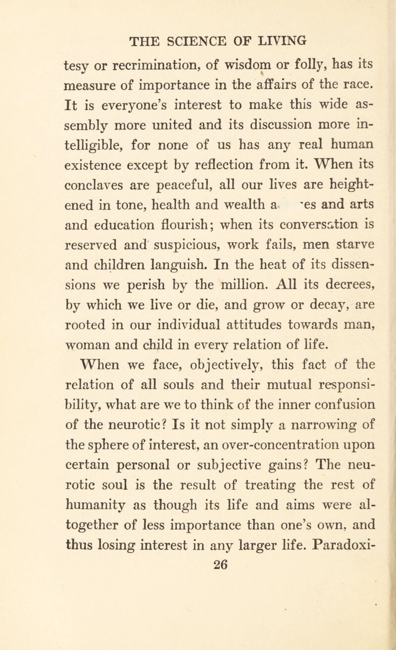 tesy or recrimination, of wisdom or folly, has its measure of importance in the affairs of the race. It is everyone’s interest to make this wide as- sembly more united and its discussion more in¬ telligible, for none of us has any real human existence except by reflection from it. When its conclaves are peaceful, all our lives are height¬ ened in tone, health and wealth a ~es and arts and education flourish; when its conversation is reserved and suspicious, work fails, men starve and children languish. In the heat of its dissen¬ sions we perish by the million. All its decrees, by which we live or die, and grow or decay, are rooted in our individual attitudes towards man, woman and child in every relation of life. When we face, objectively, this fact of the relation of all souls and their mutual responsi¬ bility, what are we to think of the inner confusion of the neurotic? Is it not simply a narrowing of the sphere of interest, an over-concentration upon certain personal or subjective gains? The neu¬ rotic soul is the result of treating the rest of humanity as though its life and aims were al¬ together of less importance than one’s own, and thus losing interest in any larger life. Paradoxi-