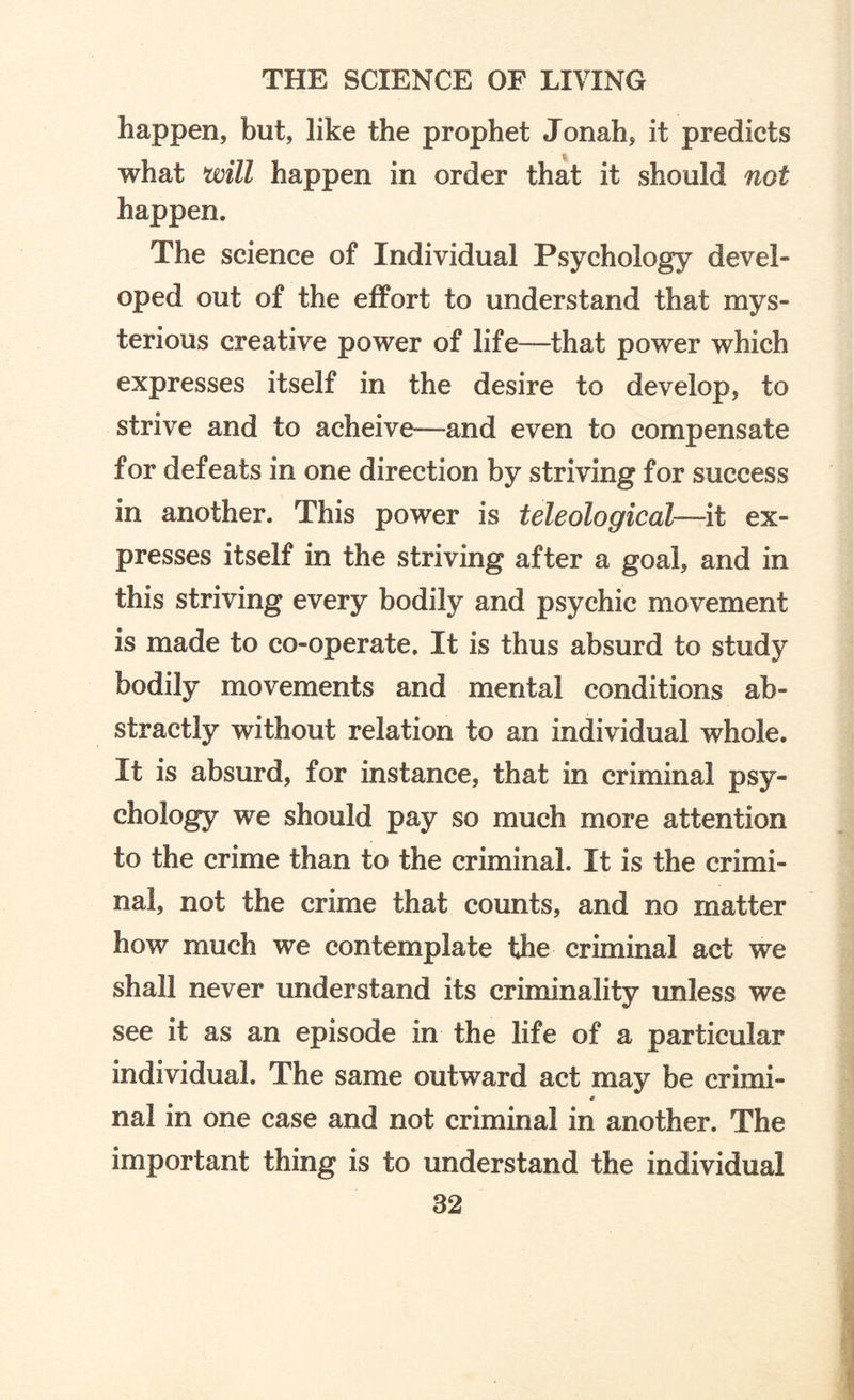 happen, but, like the prophet Jonah, it predicts what will happen in order that it should not happen. The science of Individual Psychology devel¬ oped out of the effort to understand that mys¬ terious creative power of life—that power which expresses itself in the desire to develop, to strive and to acheive—and even to compensate for defeats in one direction by striving for success in another. This power is teleological—-it ex¬ presses itself in the striving after a goal, and in this striving every bodily and psychic movement is made to co-operate. It is thus absurd to study bodily movements and mental conditions ab¬ stractly without relation to an individual whole. It is absurd, for instance, that in criminal psy¬ chology we should pay so much more attention to the crime than to the criminal. It is the crimi¬ nal, not the crime that counts, and no matter how much we contemplate the criminal act we shall never understand its criminality unless we see it as an episode in the life of a particular individual. The same outward act may be crimi- t nal in one case and not criminal in another. The important thing is to understand the individual