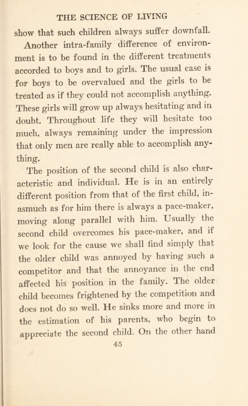 show that such children always suffer downfall. Another intra-family difference of environ¬ ment is to be found in the different treatments accorded to boys and to girls. The usual case is for boys to be overvalued and the girls to be treated as if they could not accomplish anything. These girls will grow up always hesitating and in doubt. Throughout life they will hesitate too much, always remaining under the impression that only men are really able to accomplish any¬ thing. The position of the second child is also char¬ acteristic and individual. He is in an entirely different position from that of the first child, in¬ asmuch as for him there is always a pace-maker, moving along parallel with him. Usually the second child overcomes his pace-maker, and if we look for the cause we shall find simply that the older child was annoyed by having such a competitor and that the annoyance in the end affected his position in the family. The older child becomes frightened by the competition and does not do so well. He sinks more and more in the estimation of his parents, who begin to appreciate the second child. On the other hand